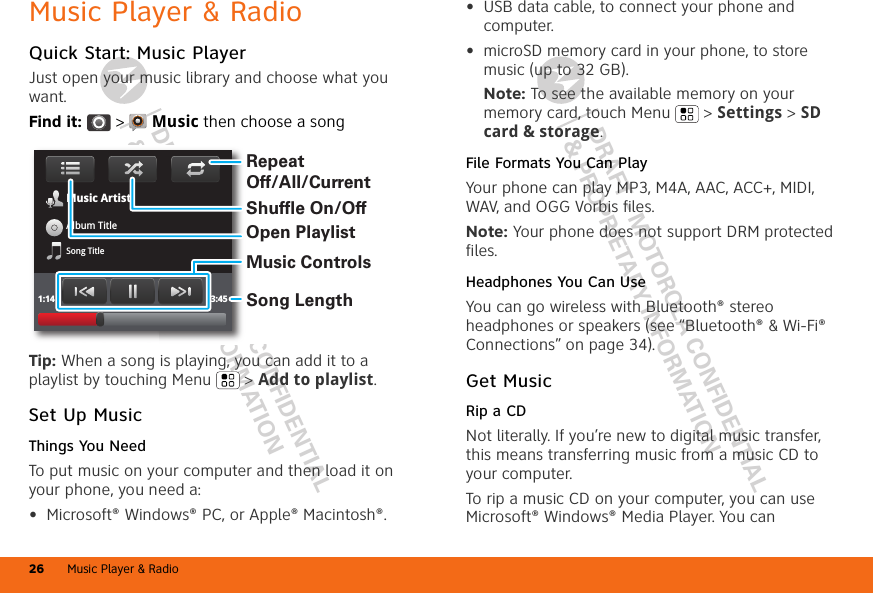 DRAFT - MOTOROLA CONFIDENTIAL&amp; PROPRIETARY INFORMATIONDRAFT - MOTOROLA CONFIDENTIAL&amp; PROPRIETARY INFORMATIONMusic Player &amp; Radio26Music Player &amp; RadioQuick Start: Music PlayerJust open your music library and choose what you want.Find it:  &gt;  Music then choose a songTip: When a song is playing, you can add it to a playlist by touching Menu  &gt; Add to playlist.Set Up MusicThings You NeedTo put music on your computer and then load it on your phone, you need a:•Microsoft® Windows® PC, or Apple® Macintosh®.Music ArtistAlbum TitleSong Title1:14 3:45Open PlaylistShuffle On/OffRepeat Off/All/CurrentMusic ControlsSong Length•USB data cable, to connect your phone and computer.•microSD memory card in your phone, to store music (up to 32 GB).Note: To see the available memory on your memory card, touch Menu  &gt; Settings &gt; SD card &amp; storage.File Formats You Can PlayYour phone can play MP3, M4A, AAC, ACC+, MIDI, WAV, and OGG Vorbis files.Note: Your phone does not support DRM protected files. Headphones You Can UseYou can go wireless with Bluetooth® stereo headphones or speakers (see “Bluetooth® &amp; Wi-Fi® Connections” on page 34).Get MusicRip a CDNot literally. If you’re new to digital music transfer, this means transferring music from a music CD to your computer.To rip a music CD on your computer, you can use Microsoft® Windows® Media Player. You can 