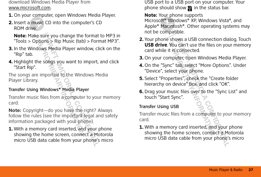 Music Player &amp; Radio 27DRAFT - MOTOROLA CONFIDENTIAL&amp; PROPRIETARY INFORMATIONDRAFT - MOTOROLA CONFIDENTIAL&amp; PROPRIETARY INFORMATIONdownload Windows Media Player from www.microsoft.com.  1. On your computer, open Windows Media Player.2. Insert a music CD into the computer’s CD ROM drive.Note: Make sure you change the format to MP3 in “Tools &gt; Options &gt; Rip Music (tab) &gt; Format MP3”.3. In the Windows Media Player window, click on the “Rip” tab.4. Highlight the songs you want to import, and click “Start Rip“.The songs are imported to the Windows Media Player Library.Transfer Using Windows® Media PlayerTransfer music files from a computer to your memory card.Note: Copyright—do you have the right? Always follow the rules (see the important legal and safety information packaged with your phone).  1. With a memory card inserted, and your phone showing the home screen, connect a Motorola micro USB data cable from your phone’s micro USB port to a USB port on your computer. Your phone should show   in the status bar.Note: Your phone supports Microsoft® Windows® XP, Windows Vista®, and Apple® Macintosh®. Other operating systems may not be compatible.2. Your phone shows a USB connection dialog. Touch USB drive. You can’t use the files on your memory card while it is connected.3. On your computer, open Windows Media Player.4. On the “Sync” tab, select “More Options”. Under “Device”, select your phone.5. Select “Properties”, check the “Create folder hierarchy on device” box, and click “OK”.6. Drag your music files over to the “Sync List” and touch “Start Sync”.Transfer Using USBTransfer music files from a computer to your memory card.   1. With a memory card inserted, and your phone showing the home screen, connect a Motorola micro USB data cable from your phone’s micro 