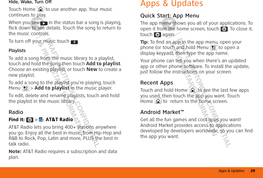 Apps &amp; Updates 29DRAFT - MOTOROLA CONFIDENTIAL&amp; PROPRIETARY INFORMATIONDRAFT - MOTOROLA CONFIDENTIAL&amp; PROPRIETARY INFORMATIONHide, Wake, Turn OffTouch Home  to use another app. Your music continues to play.When you see   in the status bar a song is playing, flick down to see details. Touch the song to return to the music controls.To turn off your music touch .PlaylistsTo add a song from the music library to a playlist, touch and hold the song then touch Add to playlist. Choose an existing playlist, or touch New to create a new playlist.To add a song to the playlist you&apos;re playing, touch Menu  &gt; Add to playlist in the music player.To edit, delete and rename playlists, touch and hold the playlist in the music library.RadioFind it:  &gt;  AT&amp;T RadioAT&amp;T Radio lets you bring 400+ stations anywhere you go. Enjoy all the best in music, from Hip-Hop and R&amp;B to Rock, Pop, Latin and more, PLUS the best in talk radio.Note: AT&amp;T Radio requires a subscription and data plan.Welcome to AT&amp;T RadioAT&amp;T RadioFavorite StationsLocal RadioDrag or flick to scroll through local stations, genre stations, talk, and moreApps &amp; UpdatesQuick Start: App MenuThe app menu shows you all of your applications. To open it from the home screen, touch . To close it, touch  again.Tip: To find an app in the app menu, open your phone (or touch and hold Menu  to open a display keypad), then type the app name.Your phone can tell you when there’s an updated app or other phone software. To install the update, just follow the instructions on your screen.Recent AppsTouch and hold Home  to see the last few apps you used, then touch the app you want. Touch Home  to  return to the home screen.Android Market™Get all the fun games and cool apps you want! Android Market provides access to applications developed by developers worldwide, so you can find the app you want.