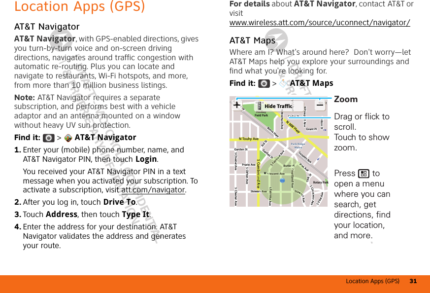 Location Apps (GPS) 31DRAFT - MOTOROLA CONFIDENTIAL&amp; PROPRIETARY INFORMATIONDRAFT - MOTOROLA CONFIDENTIAL&amp; PROPRIETARY INFORMATIONLocation Apps (GPS)AT&amp;T NavigatorAT&amp;T Navigator, with GPS-enabled directions, gives you turn-by-turn voice and on-screen driving directions, navigates around traffic congestion with automatic re-routing. Plus you can locate and navigate to restaurants, Wi-Fi hotspots, and more, from more than 10 million business listings.Note: AT&amp;T Navigator requires a separate subscription, and performs best with a vehicle adaptor and an antenna mounted on a window without heavy UV sun protection.Find it:  &gt;  AT&amp;T Navigator  1. Enter your (mobile) phone number, name, and AT&amp;T Navigator PIN, then touch Login.You received your AT&amp;T Navigator PIN in a text message when you activated your subscription. To activate a subscription, visit att.com/navigator.2. After you log in, touch Drive To.3. Touch Address, then touch Type It.4. Enter the address for your destination. AT&amp;T Navigator validates the address and generates your route.For details about AT&amp;T Navigator, contact AT&amp;T or visit www.wireless.att.com/source/uconnect/navigator/AT&amp;T MapsWhere am I? What&apos;s around here?  Don&apos;t worry—let AT&amp;T Maps help you explore your surroundings and find what you&apos;re looking for.Find it:  &gt;  AT&amp;T MapsCedar StrBlvdN Prospect AveN Mecham AveClinton StS w AveS Clifton AveS Chester AveS Chester AveElm St EBusse Hwy Summit Avee HwyHinkleyField ParkGarden St Prarie AveStewar  W Crew AveGarden St3rd StRotary Parkler PlGrant PlN Touhy AveS Cumb l d A eN NW HwyPark Ridge MetraS Crescent AveS Vine AveVine Avewart AveOak Stwwye HHwEN PPPr HinkleyBBllvvddNEEllmSStHiklHide TrafficS wAWCCCCCreewSteerPPPlbbllddAAVVViinneAwwaaOOSDrag or flick to scroll.Touch to show zoom.Press       to open a menu where you can search, get directions, find your location, and more.Zoom