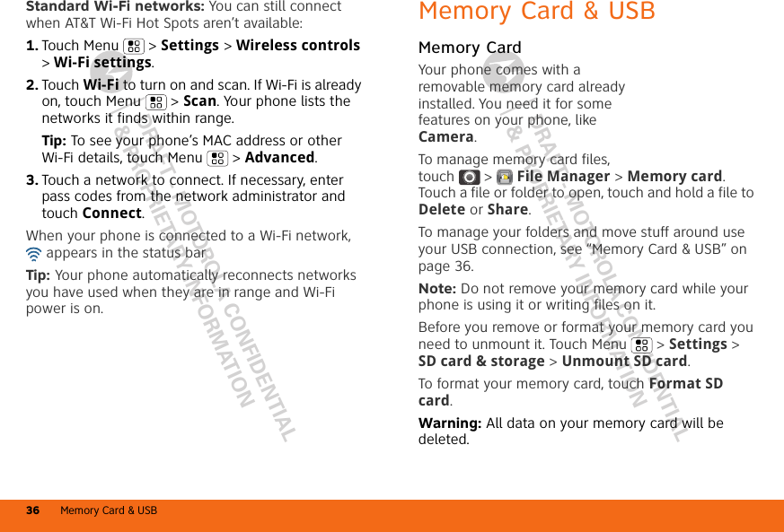 DRAFT - MOTOROLA CONFIDENTIAL&amp; PROPRIETARY INFORMATIONDRAFT - MOTOROLA CONFIDENTIAL&amp; PROPRIETARY INFORMATIONMemory Card &amp; USB36Standard Wi-Fi networks: You can still connect when AT&amp;T Wi-Fi Hot Spots aren’t available:  1. Touch Menu  &gt; Settings &gt; Wireless controls &gt; Wi-Fi settings.2. Touch Wi-Fi to turn on and scan. If Wi-Fi is already on, touch Menu  &gt; Scan. Your phone lists the networks it finds within range.Tip: To see your phone’s MAC address or other Wi-Fi details, touch Menu  &gt; Advanced.3. Touch a network to connect. If necessary, enter pass codes from the network administrator and touch Connect.When your phone is connected to a Wi-Fi network,  appears in the status barTip: Your phone automatically reconnects networks you have used when they are in range and Wi-Fi power is on.Memory Card &amp; USBMemory CardYour phone comes with a removable memory card already installed. You need it for some features on your phone, like Camera.To manage memory card files, touch  &gt;  File Manager &gt; Memory card. Touch a file or folder to open, touch and hold a file to Delete or Share.To manage your folders and move stuff around use your USB connection, see “Memory Card &amp; USB” on page 36.Note: Do not remove your memory card while your phone is using it or writing files on it.Before you remove or format your memory card you need to unmount it. Touch Menu  &gt; Settings &gt; SD card &amp; storage &gt; Unmount SD card.To format your memory card, touch Format SD card.Warning: All data on your memory card will be deleted.