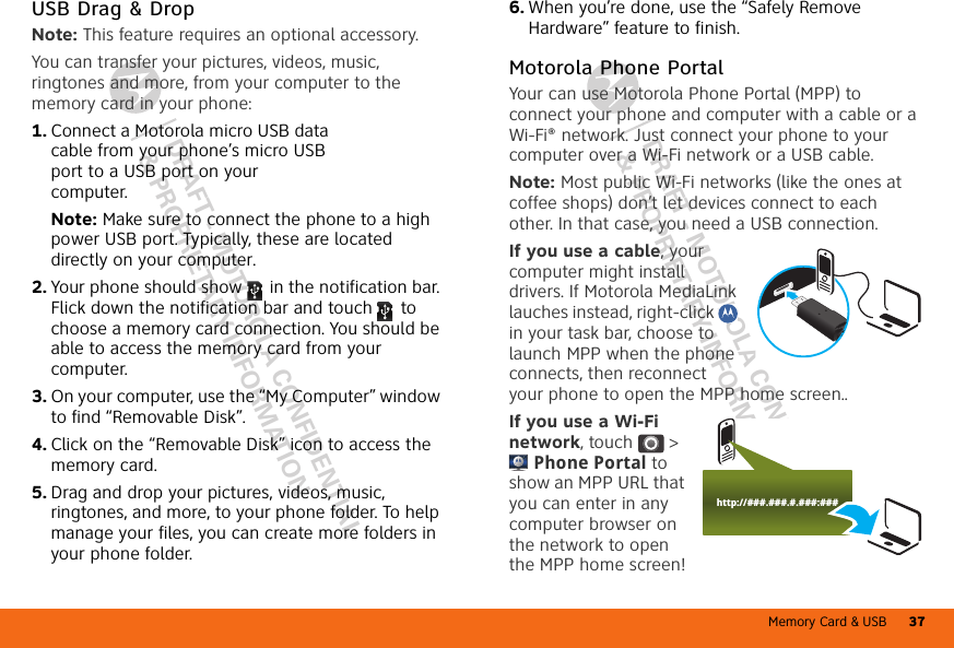 Memory Card &amp; USB 37DRAFT - MOTOROLA CONFIDENTIAL&amp; PROPRIETARY INFORMATIONDRAFT - MOTOROLA CONFIDENTIAL&amp; PROPRIETARY INFORMATIONUSB Drag &amp; DropNote: This feature requires an optional accessory.You can transfer your pictures, videos, music, ringtones and more, from your computer to the memory card in your phone:  1. Connect a Motorola micro USB data cable from your phone’s micro USB port to a USB port on your computer.Note: Make sure to connect the phone to a high power USB port. Typically, these are located directly on your computer.2. Your phone should show   in the notification bar. Flick down the notification bar and touch  to choose a memory card connection. You should be able to access the memory card from your computer.3. On your computer, use the “My Computer” window to find “Removable Disk”.4. Click on the “Removable Disk” icon to access the memory card.5. Drag and drop your pictures, videos, music, ringtones, and more, to your phone folder. To help manage your files, you can create more folders in your phone folder.6. When you’re done, use the “Safely Remove Hardware” feature to finish.Motorola Phone PortalYour can use Motorola Phone Portal (MPP) to connect your phone and computer with a cable or a Wi-Fi® network. Just connect your phone to your computer over a Wi-Fi network or a USB cable.Note: Most public Wi-Fi networks (like the ones at coffee shops) don’t let devices connect to each other. In that case, you need a USB connection.If you use a cable, your computer might install drivers. If Motorola MediaLink lauches instead, right-click   in your task bar, choose to launch MPP when the phone connects, then reconnect your phone to open the MPP home screen..If you use a Wi-Fi network, touch  &gt; Phone Portal to show an MPP URL that you can enter in any computer browser on the network to open the MPP home screen!http://###.###.#.###:###