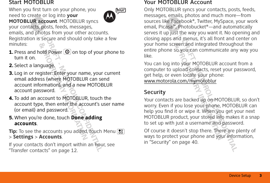 Device Setup 3DRAFT - MOTOROLA CONFIDENTIAL&amp; PROPRIETARY INFORMATIONDRAFT - MOTOROLA CONFIDENTIAL&amp; PROPRIETARY INFORMATIONStart MOTOBLURWhen you first turn on your phone, you need to create or log into your MOTOBLUR account. MOTOBLUR syncs your contacts, posts, feeds, messages, emails, and photos from your other accounts. Registration is secure and should only take a few minutes:  1. Press and hold Power  on top of your phone to turn it on.2. Select a language.3. Log in or register: Enter your name, your current email address (where MOTOBLUR can send account information), and a new MOTOBLUR account password.4. To add an account to MOTOBLUR, touch the account type, then enter the account’s user name (or email) and password.5. When you’re done, touch Done adding accounts.Tip: To see the accounts you added, touch Menu  &gt; Settings &gt; Accounts.If your contacts don’t import within an hour, see “Transfer contacts” on page 12.Your MOTOBLUR AccountOnly MOTOBLUR syncs your contacts, posts, feeds, messages, emails, photos and much more—from sources like Facebook®, Twitter, MySpace, your work email, Picasa™, Photobucket®—and automatically serves it up just the way you want it. No opening and closing apps and menus, it’s all front and center on your home screen and integrated throughout the entire phone so you can communicate any way you like.You can log into your MOTOBLUR account from a computer to upload contacts, reset your password, get help, or even locate your phone: www.motorola.com/mymotoblurSecurityYour contacts are backed up on MOTOBLUR, so don’t worry. Even if you lose your phone, MOTOBLUR can help you find it or wipe it. When you get your next MOTOBLUR product, your stored info makes it a snap to set up with just a username and password.Of course it doesn&apos;t stop there. There are plenty of ways to protect your phone and your information, in “Security” on page 40.