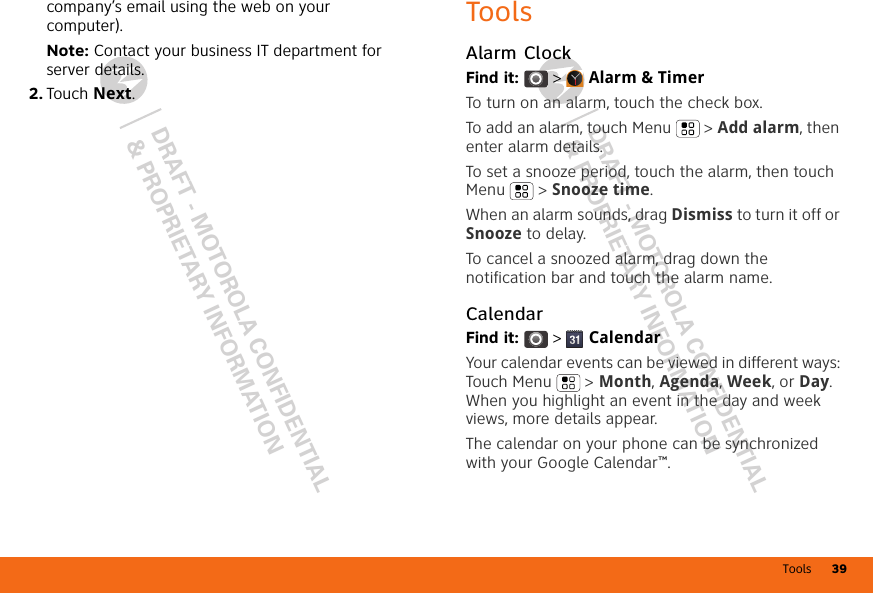 Tools 39DRAFT - MOTOROLA CONFIDENTIAL&amp; PROPRIETARY INFORMATIONDRAFT - MOTOROLA CONFIDENTIAL&amp; PROPRIETARY INFORMATIONcompany’s email using the web on your computer).Note: Contact your business IT department for server details.2. Touch Next.ToolsAlarm ClockFind it:  &gt;  Alarm &amp; TimerTo turn on an alarm, touch the check box.To add an alarm, touch Menu  &gt; Add alarm, then enter alarm details.To set a snooze period, touch the alarm, then touch Menu  &gt; Snooze time.When an alarm sounds, drag Dismiss to turn it off or Snooze to delay.To cancel a snoozed alarm, drag down the notification bar and touch the alarm name.CalendarFind it:   &gt;  CalendarYour calendar events can be viewed in different ways: Touch Menu  &gt; Month, Agenda, Week, or Day. When you highlight an event in the day and week views, more details appear.The calendar on your phone can be synchronized with your Google Calendar™.