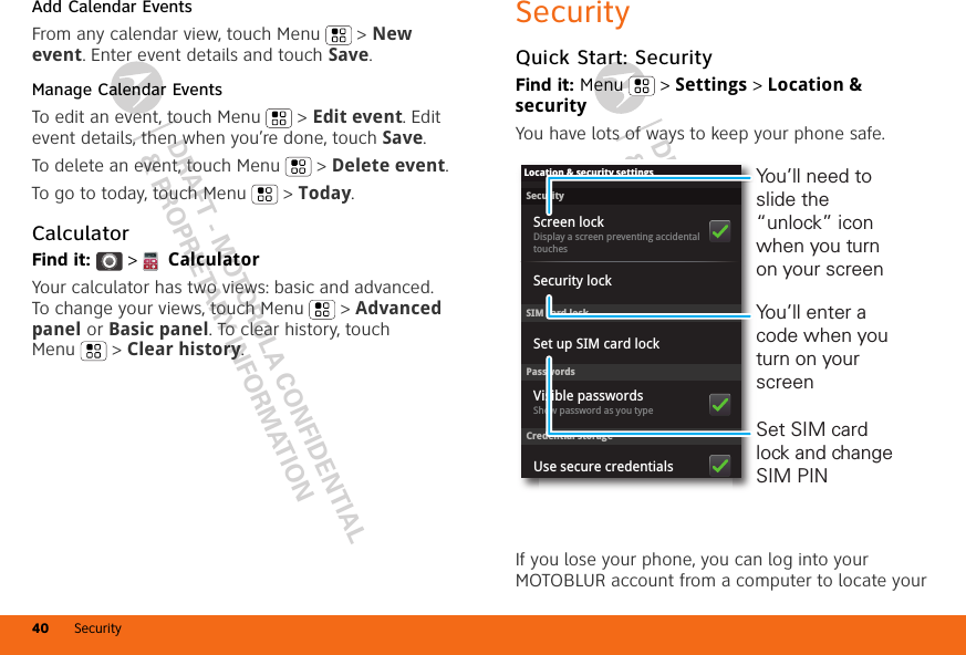 DRAFT - MOTOROLA CONFIDENTIAL&amp; PROPRIETARY INFORMATIONDRAFT - MOTOROLA CONFIDENTIAL&amp; PROPRIETARY INFORMATIONSecurity40Add Calendar EventsFrom any calendar view, touch Menu  &gt; New event. Enter event details and touch Save.Manage Calendar EventsTo edit an event, touch Menu  &gt; Edit event. Edit event details, then when you’re done, touch Save.To delete an event, touch Menu  &gt; Delete event.To go to today, touch Menu  &gt; Today.CalculatorFind it:   &gt;  CalculatorYour calculator has two views: basic and advanced. To change your views, touch Menu  &gt; Advanced panel or Basic panel. To clear history, touch Menu  &gt; Clear history.SecurityQuick Start: SecurityFind it: Menu  &gt; Settings &gt; Location &amp; securityYou have lots of ways to keep your phone safe.If you lose your phone, you can log into your MOTOBLUR account from a computer to locate your SecurityDisplay a screen preventing accidental touchesSet up SIM card lockScreen lockLocation &amp; security settingsSIM card lockSecurity lockPasswordsCredential storageShow password as you typeVisible passwordsUse secure credentialsSet SIM card lock and change SIM PINYou’ll need to slide the “unlock” icon when you turn on your screenYou’ll enter a code when you turn on your screen
