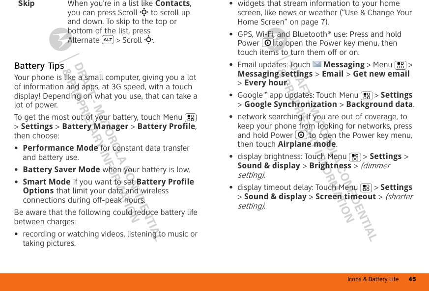 Icons &amp; Battery Life 45DRAFT - MOTOROLA CONFIDENTIAL&amp; PROPRIETARY INFORMATIONDRAFT - MOTOROLA CONFIDENTIAL&amp; PROPRIETARY INFORMATIONBattery TipsYour phone is like a small computer, giving you a lot of information and apps, at 3G speed, with a touch display! Depending on what you use, that can take a lot of power.To get the most out of your battery, touch Menu  &gt; Settings &gt; Battery Manager &gt; Battery Profile, then choose:•Performance Mode for constant data transfer and battery use.•Battery Saver Mode when your battery is low.•Smart Mode if you want to set Battery Profile Options that limit your data and wireless connections during off-peak hours.Be aware that the following could reduce battery life between charges:•recording or watching videos, listening to music or taking pictures.Skip When you’re in a list like Contacts, you can press Scroll  to scroll up and down. To skip to the top or bottom of the list, press Alternate  &gt; Scroll .•widgets that stream information to your home screen, like news or weather (“Use &amp; Change Your Home Screen” on page 7).•GPS, Wi-Fi, and Bluetooth® use: Press and hold Power  to open the Power key menu, then touch items to turn them off or on.•Email updates: Touch Messaging &gt; Menu  &gt; Messaging settings &gt; Email &gt; Get new email &gt; Every hour.•Google™ app updates: Touch Menu  &gt; Settings &gt; Google Synchronization &gt; Background data.•network searching: If you are out of coverage, to keep your phone from looking for networks, press and hold Power  to open the Power key menu, then touch Airplane mode.•display brightness: Touch Menu  &gt; Settings &gt; Sound &amp; display &gt; Brightness &gt; (dimmer setting).•display timeout delay: Touch Menu  &gt; Settings &gt; Sound &amp; display &gt; Screen timeout &gt; (shorter setting).