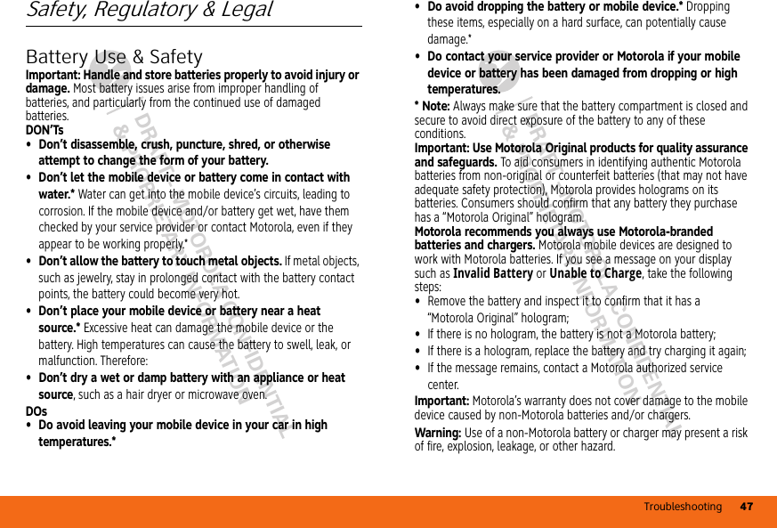 Troubleshooting 47DRAFT - MOTOROLA CONFIDENTIAL&amp; PROPRIETARY INFORMATIONDRAFT - MOTOROLA CONFIDENTIAL&amp; PROPRIETARY INFORMATIONSafety, Regulatory &amp; LegalBattery Use &amp; SafetyBattery Use &amp; SafetyImportant: Handle and store batteries properly to avoid injury or damage. Most battery issues arise from improper handling of batteries, and particularly from the continued use of damaged batteries.DON’Ts• Don’t disassemble, crush, puncture, shred, or otherwise attempt to change the form of your battery.• Don’t let the mobile device or battery come in contact with water.* Water can get into the mobile device’s circuits, leading to corrosion. If the mobile device and/or battery get wet, have them checked by your service provider or contact Motorola, even if they appear to be working properly.*• Don’t allow the battery to touch metal objects. If metal objects, such as jewelry, stay in prolonged contact with the battery contact points, the battery could become very hot.• Don’t place your mobile device or battery near a heat source.* Excessive heat can damage the mobile device or the battery. High temperatures can cause the battery to swell, leak, or malfunction. Therefore:• Don’t dry a wet or damp battery with an appliance or heat source, such as a hair dryer or microwave oven.DOs• Do avoid leaving your mobile device in your car in high temperatures.*• Do avoid dropping the battery or mobile device.* Dropping these items, especially on a hard surface, can potentially cause damage.*• Do contact your service provider or Motorola if your mobile device or battery has been damaged from dropping or high temperatures.*Note: Always make sure that the battery compartment is closed and secure to avoid direct exposure of the battery to any of these conditions.Important: Use Motorola Original products for quality assurance and safeguards. To aid consumers in identifying authentic Motorola batteries from non-original or counterfeit batteries (that may not have adequate safety protection), Motorola provides holograms on its batteries. Consumers should confirm that any battery they purchase has a “Motorola Original” hologram.Motorola recommends you always use Motorola-branded batteries and chargers. Motorola mobile devices are designed to work with Motorola batteries. If you see a message on your display such as Invalid Battery or Unable to Charge, take the following steps:•Remove the battery and inspect it to confirm that it has a “Motorola Original” hologram;•If there is no hologram, the battery is not a Motorola battery;•If there is a hologram, replace the battery and try charging it again;•If the message remains, contact a Motorola authorized service center.Important: Motorola’s warranty does not cover damage to the mobile device caused by non-Motorola batteries and/or chargers.Warning: Use of a non-Motorola battery or charger may present a risk of fire, explosion, leakage, or other hazard.