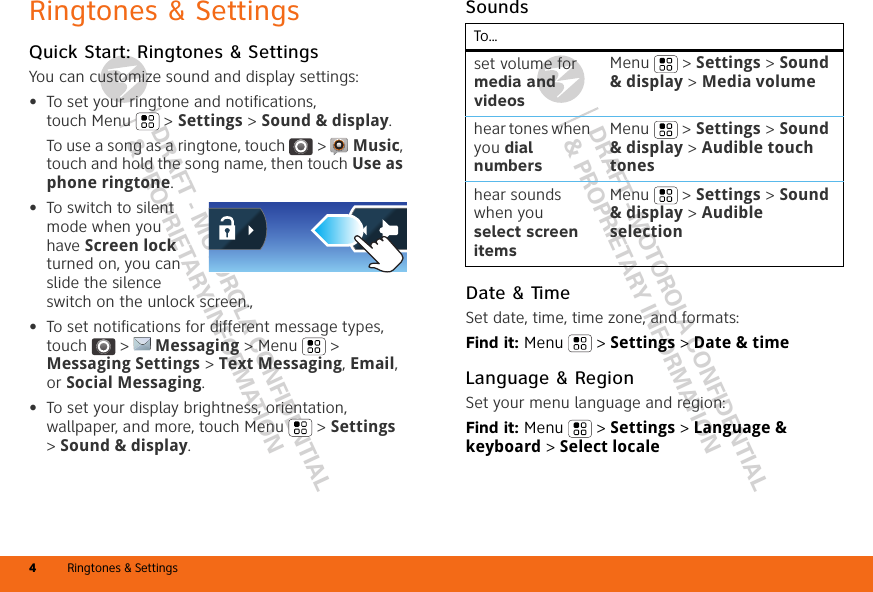 DRAFT - MOTOROLA CONFIDENTIAL&amp; PROPRIETARY INFORMATIONDRAFT - MOTOROLA CONFIDENTIAL&amp; PROPRIETARY INFORMATIONRingtones &amp; Settings4Ringtones &amp; SettingsQuick Start: Ringtones &amp; SettingsYou can customize sound and display settings:•To set your ringtone and notifications, touch Menu &gt; Settings &gt; Sound &amp; display.To use a song as a ringtone, touch  &gt;  Music, touch and hold the song name, then touch Use as phone ringtone.•To switch to silent mode when you have Screen lock turned on, you can slide the silence switch on the unlock screen., •To set notifications for different message types, touch  &gt;  Messaging &gt; Menu  &gt; Messaging Settings &gt; Text Messaging, Email, or Social Messaging.•To set your display brightness, orientation, wallpaper, and more, touch Menu  &gt; Settings &gt; Sound &amp; display.SoundsDate &amp; TimeSet date, time, time zone, and formats:Find it: Menu  &gt; Settings &gt; Date &amp; timeLanguage &amp; RegionSet your menu language and region:Find it: Menu  &gt; Settings &gt; Language &amp; keyboard &gt; Select localeTo...set volume for media and videosMenu  &gt; Settings &gt; Sound &amp; display &gt; Media volumehear tones when you dial numbersMenu  &gt; Settings &gt; Sound &amp; display &gt; Audible touch toneshear sounds when you select screen itemsMenu  &gt; Settings &gt; Sound &amp; display &gt; Audible selection