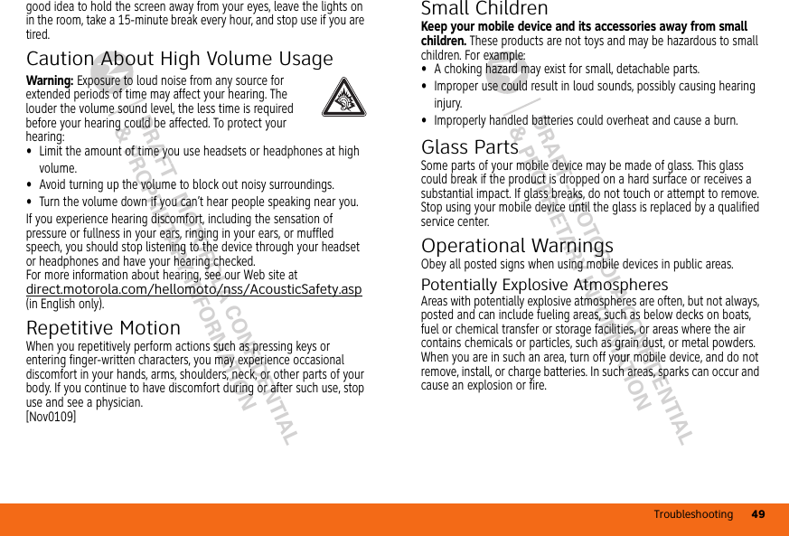 Troubleshooting 49DRAFT - MOTOROLA CONFIDENTIAL&amp; PROPRIETARY INFORMATIONDRAFT - MOTOROLA CONFIDENTIAL&amp; PROPRIETARY INFORMATIONgood idea to hold the screen away from your eyes, leave the lights on in the room, take a 15-minute break every hour, and stop use if you are tired.Caution About High Volume UsageWarning: Exposure to loud noise from any source for extended periods of time may affect your hearing. The louder the volume sound level, the less time is required before your hearing could be affected. To protect your hearing:•Limit the amount of time you use headsets or headphones at high volume.•Avoid turning up the volume to block out noisy surroundings.•Turn the volume down if you can’t hear people speaking near you.If you experience hearing discomfort, including the sensation of pressure or fullness in your ears, ringing in your ears, or muffled speech, you should stop listening to the device through your headset or headphones and have your hearing checked.For more information about hearing, see our Web site at direct.motorola.com/hellomoto/nss/AcousticSafety.asp (in English only).Repetitive MotionWhen you repetitively perform actions such as pressing keys or entering finger-written characters, you may experience occasional discomfort in your hands, arms, shoulders, neck, or other parts of your body. If you continue to have discomfort during or after such use, stop use and see a physician.[Nov0109]Small ChildrenKeep your mobile device and its accessories away from small children. These products are not toys and may be hazardous to small children. For example:•A choking hazard may exist for small, detachable parts.•Improper use could result in loud sounds, possibly causing hearing injury.•Improperly handled batteries could overheat and cause a burn.Glass PartsSome parts of your mobile device may be made of glass. This glass could break if the product is dropped on a hard surface or receives a substantial impact. If glass breaks, do not touch or attempt to remove. Stop using your mobile device until the glass is replaced by a qualified service center.Operational WarningsObey all posted signs when using mobile devices in public areas.Potentially Explosive AtmospheresAreas with potentially explosive atmospheres are often, but not always, posted and can include fueling areas, such as below decks on boats, fuel or chemical transfer or storage facilities, or areas where the air contains chemicals or particles, such as grain dust, or metal powders.When you are in such an area, turn off your mobile device, and do not remove, install, or charge batteries. In such areas, sparks can occur and cause an explosion or fire.