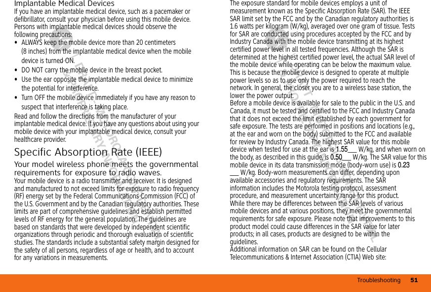 Troubleshooting 51DRAFT - MOTOROLA CONFIDENTIAL&amp; PROPRIETARY INFORMATIONDRAFT - MOTOROLA CONFIDENTIAL&amp; PROPRIETARY INFORMATIONImplantable Medical DevicesIf you have an implantable medical device, such as a pacemaker or defibrillator, consult your physician before using this mobile device.Persons with implantable medical devices should observe the following precautions:•ALWAYS keep the mobile device more than 20 centimeters (8 inches) from the implantable medical device when the mobile device is turned ON.•DO NOT carry the mobile device in the breast pocket.•Use the ear opposite the implantable medical device to minimize the potential for interference.•Turn OFF the mobile device immediately if you have any reason to suspect that interference is taking place.Read and follow the directions from the manufacturer of your implantable medical device. If you have any questions about using your mobile device with your implantable medical device, consult your healthcare provider.Specific Absorption Rate (IEEE)SAR (I EEE)Your model wireless phone meets the governmental requirements for exposure to radio waves.Your mobile device is a radio transmitter and receiver. It is designed and manufactured to not exceed limits for exposure to radio frequency (RF) energy set by the Federal Communications Commission (FCC) of the U.S. Government and by the Canadian regulatory authorities. These limits are part of comprehensive guidelines and establish permitted levels of RF energy for the general population. The guidelines are based on standards that were developed by independent scientific organizations through periodic and thorough evaluation of scientific studies. The standards include a substantial safety margin designed for the safety of all persons, regardless of age or health, and to account for any variations in measurements.The exposure standard for mobile devices employs a unit of measurement known as the Specific Absorption Rate (SAR). The IEEE SAR limit set by the FCC and by the Canadian regulatory authorities is 1.6 watts per kilogram (W/kg), averaged over one gram of tissue. Tests for SAR are conducted using procedures accepted by the FCC and by Industry Canada with the mobile device transmitting at its highest certified power level in all tested frequencies. Although the SAR is determined at the highest certified power level, the actual SAR level of the mobile device while operating can be below the maximum value. This is because the mobile device is designed to operate at multiple power levels so as to use only the power required to reach the network. In general, the closer you are to a wireless base station, the lower the power output.Before a mobile device is available for sale to the public in the U.S. and Canada, it must be tested and certified to the FCC and Industry Canada that it does not exceed the limit established by each government for safe exposure. The tests are performed in positions and locations (e.g., at the ear and worn on the body) submitted to the FCC and available for review by Industry Canada. The highest SAR value for this mobile device when tested for use at the ear is 1.55___ W/kg, and when worn on the body, as described in this guide, is 0.50___ W/kg. The SAR value for this mobile device in its data transmission mode (body-worn use) is 0.23___ W/kg. Body-worn measurements can differ, depending upon available accessories and regulatory requirements. The SAR information includes the Motorola testing protocol, assessment procedure, and measurement uncertainty range for this product.While there may be differences between the SAR levels of various mobile devices and at various positions, they meet the governmental requirements for safe exposure. Please note that improvements to this product model could cause differences in the SAR value for later products; in all cases, products are designed to be within the guidelines.Additional information on SAR can be found on the Cellular Telecommunications &amp; Internet Association (CTIA) Web site: