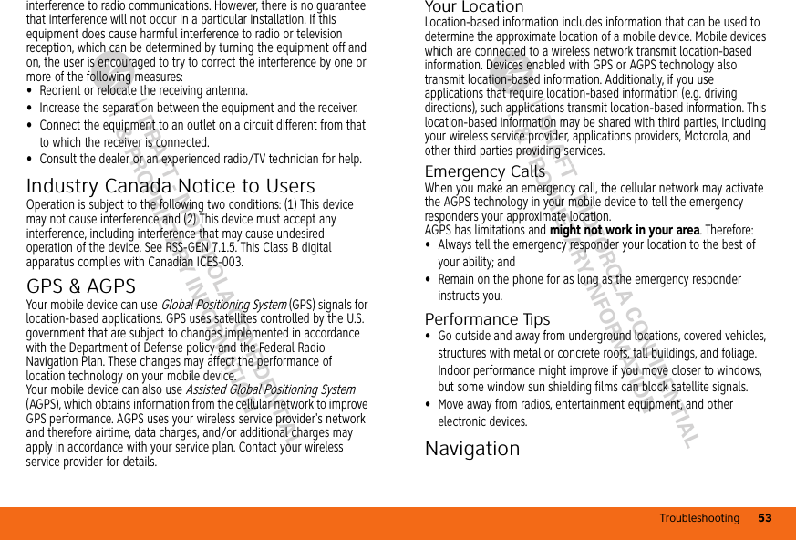 Troubleshooting 53DRAFT - MOTOROLA CONFIDENTIAL&amp; PROPRIETARY INFORMATIONDRAFT - MOTOROLA CONFIDENTIAL&amp; PROPRIETARY INFORMATIONinterference to radio communications. However, there is no guarantee that interference will not occur in a particular installation. If this equipment does cause harmful interference to radio or television reception, which can be determined by turning the equipment off and on, the user is encouraged to try to correct the interference by one or more of the following measures:•Reorient or relocate the receiving antenna.•Increase the separation between the equipment and the receiver.•Connect the equipment to an outlet on a circuit different from that to which the receiver is connected.•Consult the dealer or an experienced radio/TV technician for help.Industry Canada Notice to UsersIndustry  Canada NoticeOperation is subject to the following two conditions: (1) This device may not cause interference and (2) This device must accept any interference, including interference that may cause undesired operation of the device. See RSS-GEN 7.1.5. This Class B digital apparatus complies with Canadian ICES-003.GPS &amp; AGPSGPS &amp; AGPSYour mobile device can use Global Positioning System (GPS) signals for location-based applications. GPS uses satellites controlled by the U.S. government that are subject to changes implemented in accordance with the Department of Defense policy and the Federal Radio Navigation Plan. These changes may affect the performance of location technology on your mobile device.Your mobile device can also use Assisted Global Positioning System (AGPS), which obtains information from the cellular network to improve GPS performance. AGPS uses your wireless service provider&apos;s network and therefore airtime, data charges, and/or additional charges may apply in accordance with your service plan. Contact your wireless service provider for details.Your LocationLocation-based information includes information that can be used to determine the approximate location of a mobile device. Mobile devices which are connected to a wireless network transmit location-based information. Devices enabled with GPS or AGPS technology also transmit location-based information. Additionally, if you use applications that require location-based information (e.g. driving directions), such applications transmit location-based information. This location-based information may be shared with third parties, including your wireless service provider, applications providers, Motorola, and other third parties providing services.Emergency CallsWhen you make an emergency call, the cellular network may activate the AGPS technology in your mobile device to tell the emergency responders your approximate location.AGPS has limitations and might not work in your area. Therefore:•Always tell the emergency responder your location to the best of your ability; and•Remain on the phone for as long as the emergency responder instructs you.Performance Tips•Go outside and away from underground locations, covered vehicles, structures with metal or concrete roofs, tall buildings, and foliage. Indoor performance might improve if you move closer to windows, but some window sun shielding films can block satellite signals.•Move away from radios, entertainment equipment, and other electronic devices.NavigationNavig ation