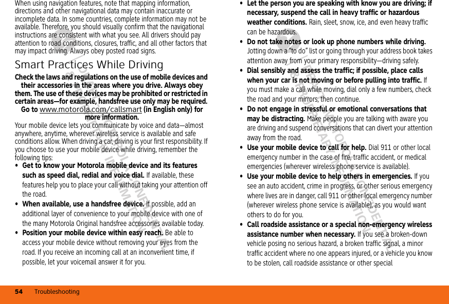 DRAFT - MOTOROLA CONFIDENTIAL&amp; PROPRIETARY INFORMATIONDRAFT - MOTOROLA CONFIDENTIAL&amp; PROPRIETARY INFORMATIONTroubleshooting54When using navigation features, note that mapping information, directions and other navigational data may contain inaccurate or incomplete data. In some countries, complete information may not be available. Therefore, you should visually confirm that the navigational instructions are consistent with what you see. All drivers should pay attention to road conditions, closures, traffic, and all other factors that may impact driving. Always obey posted road signs.Smart Practices While DrivingDriving SafetyCheck the laws and regulations on the use of mobile devices and their accessories in the areas where you drive. Always obey them. The use of these devices may be prohibited or restricted in certain areas—for example, handsfree use only may be required. Go to www.motorola.com/callsmart (in English only) for more information.Your mobile device lets you communicate by voice and data—almost anywhere, anytime, wherever wireless service is available and safe conditions allow. When driving a car, driving is your first responsibility. If you choose to use your mobile device while driving, remember the following tips:• Get to know your Motorola mobile device and its features such as speed dial, redial and voice dial. If available, these features help you to place your call without taking your attention off the road.• When available, use a handsfree device. If possible, add an additional layer of convenience to your mobile device with one of the many Motorola Original handsfree accessories available today.• Position your mobile device within easy reach. Be able to access your mobile device without removing your eyes from the road. If you receive an incoming call at an inconvenient time, if possible, let your voicemail answer it for you.• Let the person you are speaking with know you are driving; if necessary, suspend the call in heavy traffic or hazardous weather conditions. Rain, sleet, snow, ice, and even heavy traffic can be hazardous.• Do not take notes or look up phone numbers while driving. Jotting down a “to do” list or going through your address book takes attention away from your primary responsibility—driving safely.• Dial sensibly and assess the traffic; if possible, place calls when your car is not moving or before pulling into traffic. If you must make a call while moving, dial only a few numbers, check the road and your mirrors, then continue.• Do not engage in stressful or emotional conversations that may be distracting. Make people you are talking with aware you are driving and suspend conversations that can divert your attention away from the road.• Use your mobile device to call for help. Dial 911 or other local emergency number in the case of fire, traffic accident, or medical emergencies (wherever wireless phone service is available).• Use your mobile device to help others in emergencies. If you see an auto accident, crime in progress, or other serious emergency where lives are in danger, call 911 or other local emergency number (wherever wireless phone service is available), as you would want others to do for you.• Call roadside assistance or a special non-emergency wireless assistance number when necessary. If you see a broken-down vehicle posing no serious hazard, a broken traffic signal, a minor traffic accident where no one appears injured, or a vehicle you know to be stolen, call roadside assistance or other special 