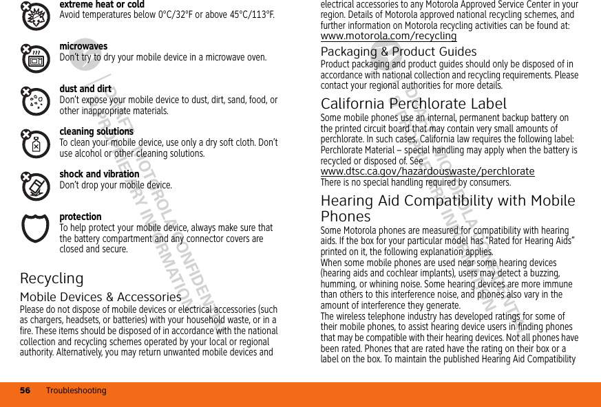 DRAFT - MOTOROLA CONFIDENTIAL&amp; PROPRIETARY INFORMATIONDRAFT - MOTOROLA CONFIDENTIAL&amp; PROPRIETARY INFORMATIONTroubleshooting56extreme heat or coldAvoid temperatures below 0°C/32°F or above 45°C/113°F.microwavesDon’t try to dry your mobile device in a microwave oven.dust and dirtDon’t expose your mobile device to dust, dirt, sand, food, or other inappropriate materials.cleaning solutionsTo clean your mobile device, use only a dry soft cloth. Don’t use alcohol or other cleaning solutions.shock and vibrationDon’t drop your mobile device.protectionTo help protect your mobile device, always make sure that the battery compartment and any connector covers are closed and secure.RecyclingRecyclingMobile Devices &amp; AccessoriesPlease do not dispose of mobile devices or electrical accessories (such as chargers, headsets, or batteries) with your household waste, or in a fire. These items should be disposed of in accordance with the national collection and recycling schemes operated by your local or regional authority. Alternatively, you may return unwanted mobile devices and electrical accessories to any Motorola Approved Service Center in your region. Details of Motorola approved national recycling schemes, and further information on Motorola recycling activities can be found at: www.motorola.com/recyclingPackaging &amp; Product GuidesProduct packaging and product guides should only be disposed of in accordance with national collection and recycling requirements. Please contact your regional authorities for more details.California Perchlorate LabelPerc hlora te Lab elSome mobile phones use an internal, permanent backup battery on the printed circuit board that may contain very small amounts of perchlorate. In such cases, California law requires the following label:Perchlorate Material – special handling may apply when the battery is recycled or disposed of. See www.dtsc.ca.gov/hazardouswaste/perchlorateThere is no special handling required by consumers.Hearing Aid Compatibility with Mobile PhonesHearing Aid CompatibilitySome Motorola phones are measured for compatibility with hearing aids. If the box for your particular model has “Rated for Hearing Aids” printed on it, the following explanation applies.When some mobile phones are used near some hearing devices (hearing aids and cochlear implants), users may detect a buzzing, humming, or whining noise. Some hearing devices are more immune than others to this interference noise, and phones also vary in the amount of interference they generate.The wireless telephone industry has developed ratings for some of their mobile phones, to assist hearing device users in finding phones that may be compatible with their hearing devices. Not all phones have been rated. Phones that are rated have the rating on their box or a label on the box. To maintain the published Hearing Aid Compatibility 