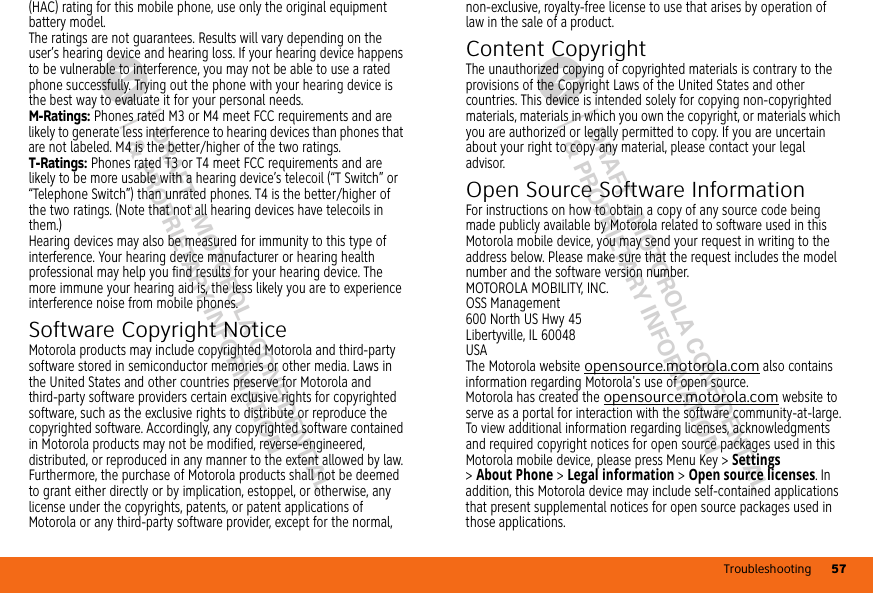 Troubleshooting 57DRAFT - MOTOROLA CONFIDENTIAL&amp; PROPRIETARY INFORMATIONDRAFT - MOTOROLA CONFIDENTIAL&amp; PROPRIETARY INFORMATION(HAC) rating for this mobile phone, use only the original equipment battery model.The ratings are not guarantees. Results will vary depending on the user’s hearing device and hearing loss. If your hearing device happens to be vulnerable to interference, you may not be able to use a rated phone successfully. Trying out the phone with your hearing device is the best way to evaluate it for your personal needs.M-Ratings: Phones rated M3 or M4 meet FCC requirements and are likely to generate less interference to hearing devices than phones that are not labeled. M4 is the better/higher of the two ratings.T-Ratings: Phones rated T3 or T4 meet FCC requirements and are likely to be more usable with a hearing device’s telecoil (“T Switch” or “Telephone Switch”) than unrated phones. T4 is the better/higher of the two ratings. (Note that not all hearing devices have telecoils in them.)Hearing devices may also be measured for immunity to this type of interference. Your hearing device manufacturer or hearing health professional may help you find results for your hearing device. The more immune your hearing aid is, the less likely you are to experience interference noise from mobile phones.Software Copyright NoticeSoftware Copyright NoticeMotorola products may include copyrighted Motorola and third-party software stored in semiconductor memories or other media. Laws in the United States and other countries preserve for Motorola and third-party software providers certain exclusive rights for copyrighted software, such as the exclusive rights to distribute or reproduce the copyrighted software. Accordingly, any copyrighted software contained in Motorola products may not be modified, reverse-engineered, distributed, or reproduced in any manner to the extent allowed by law. Furthermore, the purchase of Motorola products shall not be deemed to grant either directly or by implication, estoppel, or otherwise, any license under the copyrights, patents, or patent applications of Motorola or any third-party software provider, except for the normal, non-exclusive, royalty-free license to use that arises by operation of law in the sale of a product.Content CopyrightContent Co pyrightThe unauthorized copying of copyrighted materials is contrary to the provisions of the Copyright Laws of the United States and other countries. This device is intended solely for copying non-copyrighted materials, materials in which you own the copyright, or materials which you are authorized or legally permitted to copy. If you are uncertain about your right to copy any material, please contact your legal advisor.Open Source Software InformationOSS Inf ormat ionFor instructions on how to obtain a copy of any source code being made publicly available by Motorola related to software used in this Motorola mobile device, you may send your request in writing to the address below. Please make sure that the request includes the model number and the software version number.MOTOROLA MOBILITY, INC.OSS Management600 North US Hwy 45Libertyville, IL 60048USAThe Motorola website opensource.motorola.com also contains information regarding Motorola&apos;s use of open source.Motorola has created the opensource.motorola.com website to serve as a portal for interaction with the software community-at-large.To view additional information regarding licenses, acknowledgments and required copyright notices for open source packages used in this Motorola mobile device, please press Menu Key &gt;Settings &gt;About Phone &gt;Legal information &gt;Open source licenses. In addition, this Motorola device may include self-contained applications that present supplemental notices for open source packages used in those applications.