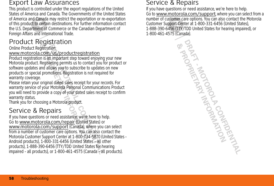 DRAFT - MOTOROLA CONFIDENTIAL&amp; PROPRIETARY INFORMATIONDRAFT - MOTOROLA CONFIDENTIAL&amp; PROPRIETARY INFORMATIONTroubleshooting58Export Law AssurancesExpor t LawThis product is controlled under the export regulations of the United States of America and Canada. The Governments of the United States of America and Canada may restrict the exportation or re-exportation of this product to certain destinations. For further information contact the U.S. Department of Commerce or the Canadian Department of Foreign Affairs and International Trade.Product RegistrationRegi st rat io nOnline Product Registration:www.motorola.com/us/productregistrationProduct registration is an important step toward enjoying your new Motorola product. Registering permits us to contact you for product or software updates and allows you to subscribe to updates on new products or special promotions. Registration is not required for warranty coverage.Please retain your original dated sales receipt for your records. For warranty service of your Motorola Personal Communications Product you will need to provide a copy of your dated sales receipt to confirm warranty status.Thank you for choosing a Motorola product.Service &amp; RepairsIf you have questions or need assistance, we&apos;re here to help.Go to www.motorola.com/repair (United States) or www.motorola.com/support (Canada), where you can select from a number of customer care options. You can also contact the Motorola Customer Support Center at 1-800-734-5870 (United States - Android products), 1-800-331-6456 (United States - all other products), 1-888-390-6456 (TTY/TDD United States for hearing impaired - all products), or 1-800-461-4575 (Canada - all products).Service &amp; RepairsIf you have questions or need assistance, we&apos;re here to help.Go to www.motorola.com/support, where you can select from a number of customer care options. You can also contact the Motorola Customer Support Center at 1-800-331-6456 (United States), 1-888-390-6456 (TTY/TDD United States for hearing impaired), or 1-800-461-4575 (Canada).