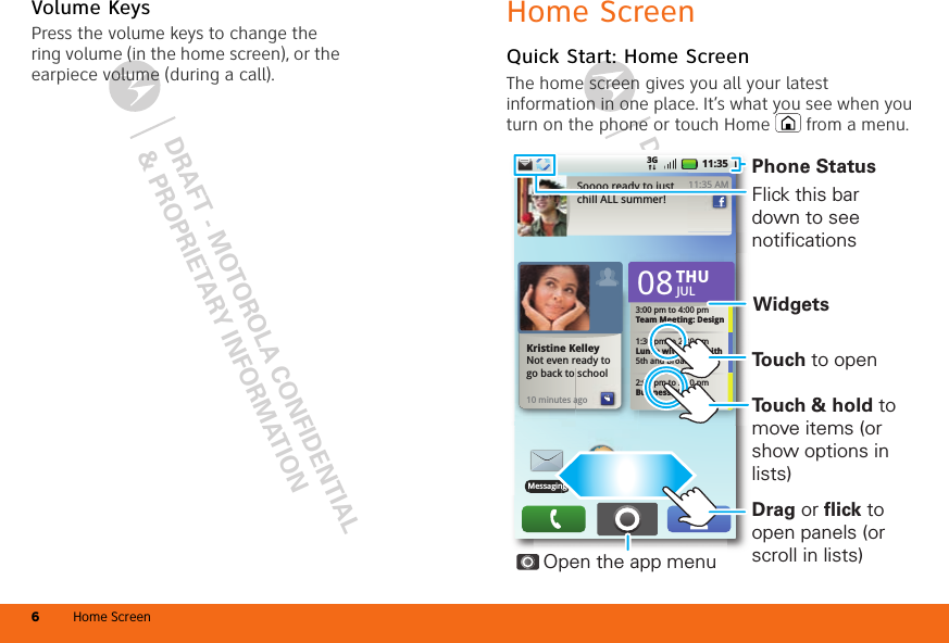 DRAFT - MOTOROLA CONFIDENTIAL&amp; PROPRIETARY INFORMATIONDRAFT - MOTOROLA CONFIDENTIAL&amp; PROPRIETARY INFORMATIONHome Screen6Volume KeysPress the volume keys to change the ring volume (in the home screen), or the earpiece volume (during a call).Home ScreenQuick Start: Home ScreenThe home screen gives you all your latest information in one place. It’s what you see when you turn on the phone or touch Home  from a menu.11:353GBrowserBrowserMessagingBMessaginngSoooo ready to just chill ALL summer!11:35 AM11:35 AM10 minutes agoagoKristine KelleyNot even ready to  go back to school3:00 pm to 4:00 pmTeam Meeting: Design1:30 pm to 2:30 pmLunch with Ray Smith5th and Broadway2:00 pm to 3:00 pmBusiness Plan 08THUJULPhone StatusWidgetsOpen the app menuFlick this bar down to see notificationsDrag or flick to open panels (or scroll in lists)To u ch &amp; hold to move items (or show options in lists)To u ch to open