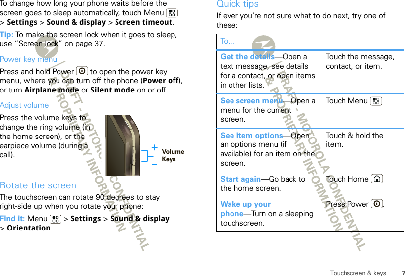 7Touchscreen &amp; keysTo change how long your phone waits before the screen goes to sleep automatically, touch Menu  &gt;Settings &gt; Sound &amp; display &gt; Screen timeout.Tip: To make the screen lock when it goes to sleep, use “Screen lock” on page 37.Power key menuPress and hold Power  to open the power key menu, where you can turn off the phone (Power off), or turn Airplane mode or Silent mode on or off.Adjust volumePress the volume keys to change the ring volume (in the home screen), or the earpiece volume (during a call).Rotate the screenThe touchscreen can rotate 90 degrees to stay right-side up when you rotate your phone:Find it: Menu  &gt; Settings &gt; Sound &amp; display &gt;OrientationVolumeKeysQuick tipsIf ever you’re not sure what to do next, try one of these:To...Get the details—Open a text message, see details for a contact, or open items in other lists.Touch the message, contact, or item.See screen menu—Open a menu for the current screen.Touch MenuSee item options—Open an options menu (if available) for an item on the screen.Touch &amp; hold the item.Start again—Go back to the home screen.Touch HomeWake up your phone—Turn on a sleeping touchscreen.Press Power .