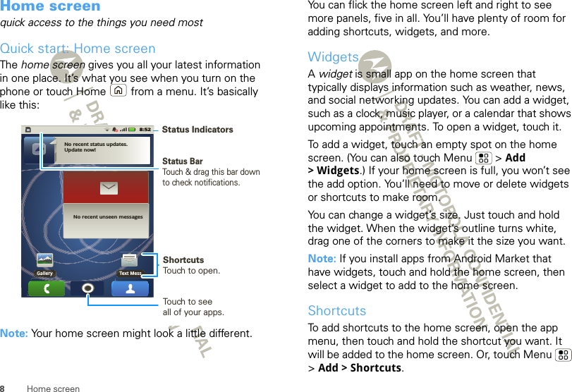 8Home screenHome screenquick access to the things you need mostQuick start: Home screenThe home screen gives you all your latest information in one place. It’s what you see when you turn on the phone or touch Home  from a menu. It’s basically like this:Note: Your home screen might look a little different.No recent status updates.Update now!No recent unseen messagesGallery Text Mess8:52Status BarTouch &amp; drag this bar down to check notifications.Status IndicatorsShortcutsTouch to open. Touch to seeall of your apps. You can flick the home screen left and right to see more panels, five in all. You’ll have plenty of room for adding shortcuts, widgets, and more.WidgetsA widget is small app on the home screen that typically displays information such as weather, news, and social networking updates. You can add a widget, such as a clock, music player, or a calendar that shows upcoming appointments. To open a widget, touch it. To add a widget, touch an empty spot on the home screen. (You can also touch Menu  &gt; Add &gt;Widgets.) If your home screen is full, you won’t see the add option. You’ll need to move or delete widgets or shortcuts to make room.You can change a widget’s size. Just touch and hold the widget. When the widget’s outline turns white, drag one of the corners to make it the size you want.Note: If you install apps from Android Market that have widgets, touch and hold the home screen, then select a widget to add to the home screen.ShortcutsTo add shortcuts to the home screen, open the app menu, then touch and hold the shortcut you want. It will be added to the home screen. Or, touch Menu  &gt;Add &gt; Shortcuts.