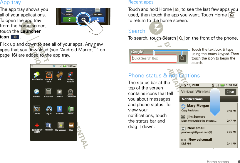 9Home screenApp trayThe app tray shows you all of your applications. To open the app tray from the home screen, touch the Launcher icon .Flick up and down to see all of your apps. Any new apps that you download (see “Android Market™” on page 16) are added to the app tray.Gallery Text Mess1:53PMAlarm &amp;TimerAPR BackupAssistantCalculator CalendarBrowser CamcorderCamera City IDFacebookDialerContactsEMERGENCYALERTSFilesFile ManagerAccu WeatherRecent appsTouch and hold Home  to see the last few apps you used, then touch the app you want. Touch Home  to return to the home screen.SearchTo search, touch Search   on the front of the phone.Phone status &amp; notificationsThe status bar at the top of the screen contains icons that tell you about messages and phone status. To view your notifications, touch the status bar and drag it down. Quick Search BoxTouch the text box &amp; type using the touch keypad. Then touch the icon to begin the search.2:50 PM2:47 PM2:45 PM2:41 PMMary MorganCopy RevisionsJim Somers  Meet me outside the theater...New emailpaul.wang6@gmail.com(2)New voicemailDial *863:00 PMJuly 15, 2010NotificationsVerizon Wireless Clear