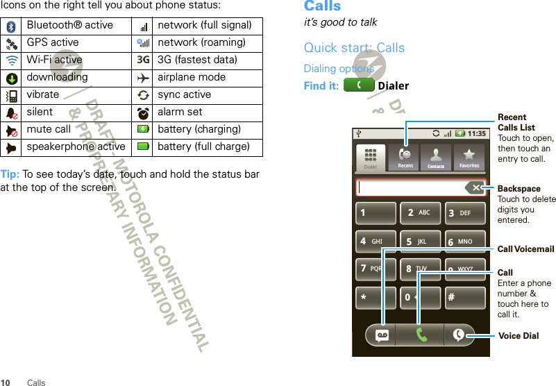 10 CallsIcons on the right tell you about phone status:Tip: To see today’s date, touch and hold the status bar at the top of the screen.Bluetooth® active  network (full signal)GPS active network (roaming)Wi-Fi active 3G (fastest data)downloading airplane modevibrate sync activesilent alarm setmute call battery (charging)speakerphone active battery (full charge)Callsit’s good to talkQuick start: CallsDialing optionsFind it:  Dialer11:35GHIABC DEFMNOTUVPQRS WXYZ*+#4123687905JKLContactsRecent FavoritesDialerBackspaceTouch to delete digits you entered.Recent Calls ListTouch to open, then touch an entry to call.CallEnter a phone number &amp; touch here to call it.Call VoicemailVoice Dial