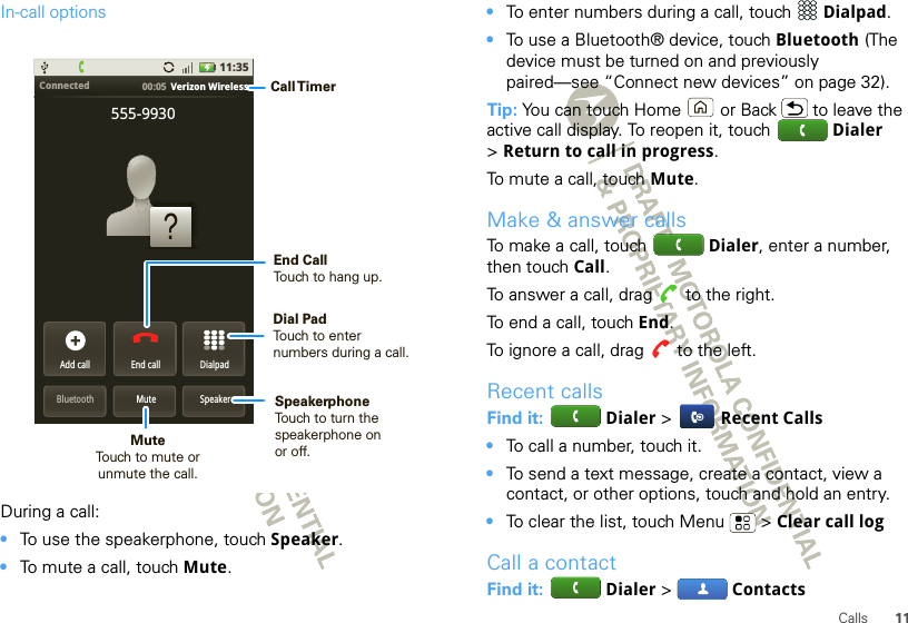 11CallsIn-call optionsDuring a call:•To use the speakerphone, touch Speaker.•To mute a call, touch Mute.Connected 00:05  Verizon WirelessAdd callBluetooth MuteDialpadEnd call555-9930Speaker11:35Call TimerMute Touch to mute orunmute the call.End Call Touch to hang up.Speakerphone Touch to turn the speakerphone on or off.Dial PadTouch to enter numbers during a call.•To enter numbers during a call, touch  Dialpad.•To use a Bluetooth® device, touch Bluetooth (The device must be turned on and previously paired—see “Connect new devices” on page 32).Tip: You can touch Home or Back  to leave the active call display. To reopen it, touch  Dialer &gt;Return to call in progress.To mute a call, touch Mute.Make &amp; answer callsTo make a call, touch  Dialer, enter a number, then touch Call.To answer a call, drag   to the right.To end a call, touch End.To ignore a call, drag   to the left.Recent callsFind it:  Dialer &gt; Recent Calls•To call a number, touch it.•To send a text message, create a contact, view a contact, or other options, touch and hold an entry.•To clear the list, touch Menu  &gt; Clear call logCall a contactFind it:  Dialer &gt; Contacts