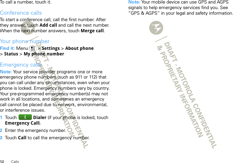 12 CallsTo call a number, touch it.Conference callsTo start a conference call, call the first number. After they answer, touch Add call and call the next number. When the next number answers, touch Merge call.Your phone numberFind it: Menu  &gt; Settings &gt; About phone &gt;Status &gt; My phone numberEmergency callsNote: Your service provider programs one or more emergency phone numbers (such as 911 or 112) that you can call under any circumstances, even when your phone is locked. Emergency numbers vary by country. Your pre-programmed emergency number(s) may not work in all locations, and sometimes an emergency call cannot be placed due to network, environmental, or interference issues.  1Touch  Dialer (if your phone is locked, touch Emergency Call).2Enter the emergency number.3Touch Call to call the emergency number.Note: Your mobile device can use GPS and AGPS signals to help emergency services find you. See ”GPS &amp; AGPS” in your legal and safety information.