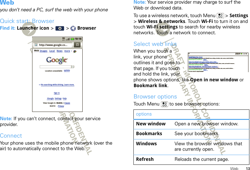 13WebWebyou don’t need a PC, surf the web with your phoneQuick start: BrowserFind it: Launcher icon &gt; &gt; BrowserNote: If you can’t connect, contact your service provider.ConnectYour phone uses the mobile phone network (over the air) to automatically connect to the Web.http://www.google.co...Web Images Local News moreiGoogle  Settings  HelpSign inView Google in: Mobile©2010Classic- Privacy&gt;&gt; No searching while driving. Learn more.updateLocation unavailable3G 10:16Note: Your service provider may charge to surf the Web or download data.To use a wireless network, touch Menu  &gt; Settings &gt;Wireless &amp; networks. Touch Wi-Fi to turn it on and touch Wi-Fi settings to search for nearby wireless networks. Touch a network to connect. Select web linksWhen you touch a link, your phone outlines it and goes to that page. If you touch and hold the link, your phone shows options, like Open in new window or Bookmark link.Browser optionsTouch Menu  to see browser options:optionsNew window Open a new browser window.Bookmarks See your bookmarks.Windows View the browser windows that are currently open.Refresh Reloads the current page.Baseball Dayton Team - NJ.comDayton Flyers Baseball rosters, game schedules, photos, arƟcles ...Get the latest Baseball Dayton high school Baseball news, rankings, schedules, stats, scaores, results &amp; athletes. . .highschoolsports.nj.com/school/... - OpƟonsDayton Flyers Baseball are ranked #2306 on Fanbase. Find arƟcles, photos, videos, rosters, and results for seasons...www.fanbase.com/Dayton-Flyers-B... - OpƟonsDayton Wings Baseball Team - Ohio History Central - A product of ...Get the latest Baseball Dayton high school Baseball news, rankings, schedules, stats, scores, results &amp; athletes. . .www.ohiohistorycentral.org/entr... - OpƟonsSearches related to: daytonbaseball