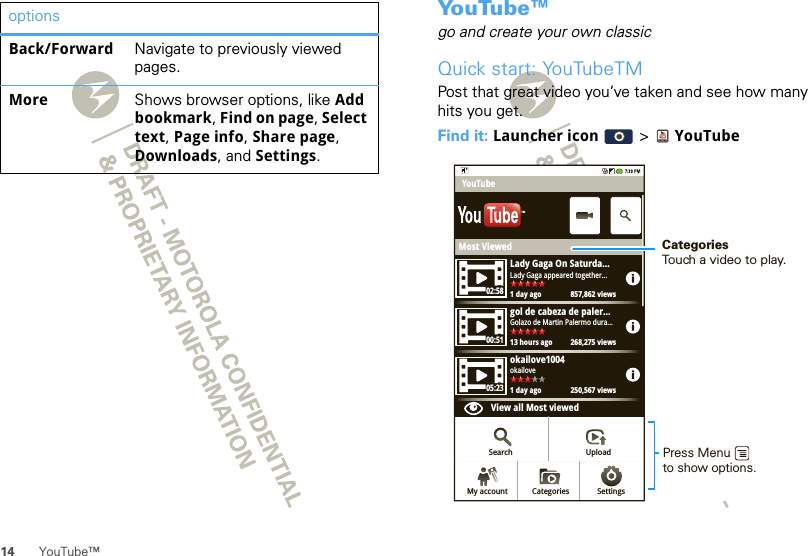 14 YouTube™Back/Forward Navigate to previously viewed pages.More Shows browser options, like Add bookmark, Find on page, Select text, Page info, Share page, Downloads, and Settings.options Yo u Tu b e ™go and create your own classicQuick start: YouTubeTMPost that great video you’ve taken and see how many hits you get.Find it: Launcher icon  &gt; YouTubeMost ViewedLady Gaga On Saturda...1 day ago 857,862 viewsLady Gaga appeared together...02:5800:5105:23gol de cabeza de paler...13 hours ago 268,275 viewsGolazo de Martin Palermo dura...okailove1004View all Most viewed1 day ago 250,567 viewsokailoveYouTubeSearch UploadSettingsCategoriesMy accountTMCategoriesTouch a video to play.Press Menuto show options. 