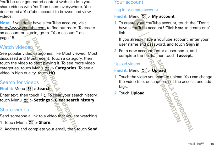 15YouTube™YouTube user-generated content web site lets you share videos with YouTube users everywhere. You don’t need a YouTube account to browse and view videos.Note: If you don’t have a YouTube account, visit http://www.youtube.com to find out more. To create an account or sign in, go to “Your account” on page 15.Watch videosSee popular video categories, like Most viewed, Most discussed and Most recent. Touch a category, then touch the video to start playing it. To see more video categories, touch Menu  &gt; Categories. To see a video in high quality, touch HQ.Search for videosFind it: Menu  &gt; SearchEnter text, then touch  .To clear your search history, touch Menu  &gt; Settings &gt; Clear search history.Share videosSend someone a link to a video that you are watching.  1Touch Menu  &gt; Share.2Address and complete your email, then touch Send.Your accountLog in or create accountFind it: Menu  &gt; My account  1To create your YouTube account, touch the “Don’t have a YouTube account? Click here to create one” link.If you already have a YouTube account, enter your user name and password, and touch Sign in.2For a new account, enter a user name, and complete the fields, then touch I accept.Upload videosFind it: Menu  &gt; Upload  1Touch the video you want to upload. You can change the video title, description, set the access, and add tags.2Touch Upload.