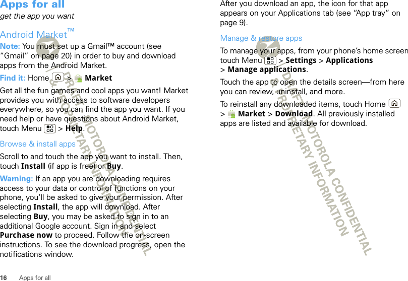 16 Apps for allApps for allget the app you wantAndroid Market™Note: You must set up a Gmail™ account (see “Gmail” on page 20) in order to buy and download apps from the Android Market.Find it: Home  &gt; MarketGet all the fun games and cool apps you want! Market provides you with access to software developers everywhere, so you can find the app you want. If you need help or have questions about Android Market, touch Menu  &gt; Help.Browse &amp; install appsScroll to and touch the app you want to install. Then, touch Install (if app is free) or Buy.Warning: If an app you are downloading requires access to your data or control of functions on your phone, you’ll be asked to give your permission. After selecting Install, the app will download. After selecting Buy, you may be asked to sign in to an additional Google account. Sign in and select Purchase now to proceed. Follow the on-screen instructions. To see the download progress, open the notifications window.After you download an app, the icon for that app appears on your Applications tab (see “App tray” on page 9).Manage &amp; restore appsTo manage your apps, from your phone’s home screen touch Menu  &gt; Settings &gt; Applications &gt;Manage applications.Touch the app to open the details screen—from here you can review, uninstall, and more.To reinstall any downloaded items, touch Home  &gt; Market &gt; Download. All previously installed apps are listed and available for download.