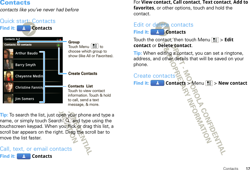 17ContactsContactscontacts like you’ve never had beforeQuick start: ContactsFind it:   ContactsTip: To search the list, just open your phone and type a name, or simply touch Search  and type using the touchscreen keypad. When you flick or drag this list, a scroll bar appears on the right. Drag the scroll bar to move the list faster.Call, text, or email contactsFind it:   ContactsContacts: A-ZArthur BaudoBarry SmythCheyenne MedinaChristine FanningJim SomersKat BleserContacts: All contacts GroupTouch Menu          to choose which group to show (like All or Favorites).Create ContactsContacts  ListTouch to view contact information. Touch &amp; hold to call, send a text message, &amp; more.  For View contact, Call contact, Text contact, Add to favorites, or other options, touch and hold the contact.Edit or delete contactsFind it:   ContactsTouch the contact, then touch Menu  &gt; Edit contact or Delete contact. Tip: When editing a contact, you can set a ringtone, address, and other details that will be saved on your phone.Create contactsFind it:   Contacts &gt;Menu  &gt;New contact