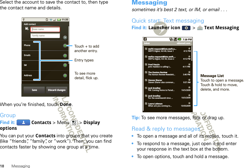 18 MessagingSelect the account to save the contact to, then type the contact name and details.When you’re finished, touch Done.GroupFind it:  Contacts &gt; Menu  &gt; Display optionsYou can put your Contacts into groups that you create (like “friends”, “family”, or “work”). Then, you can find contacts faster by showing one group at a time.11:35Add contactPhoneEmailsAddressIMGiven nameFamily nameSave Discard changesTouch + to add another entry.Entry typesTo see more detail, flick up.Messagingsometimes it’s best 2 text, or IM, or email . . .Quick start: Text messagingFind it: Launcher icon   &gt;  Text MessagingTip: To see more messages, flick or drag up.Read &amp; reply to messages•To open a message and all of its replies, touch it.•To respond to a message, just open it and enter your response in the text box at the bottom.•To open options, touch and hold a message.e@email.comInboxweftl-request@lists.weft.o...WEFTI Digest, Vol 40, Issue 1                   4:12 PMwefta-request@lists.weft....WEFTa Digest, Vol 34, Issue 2             4:12 PMFred VescioJohn Haddon is calling t...                       4:11 PMThe Kenton ReviewThe Kenton Review Newslett...               3:40 PM9:57 AMSteven ShererSteven Sherer also commen...Jack bradleyFW: Coming Home to Parad... 10/3/2009Jack bradleyFor the seventeenth time ... 10/3/2009Laura LehmanWhen are you coming to... 10/032009Message ListTouch to open a message. Touch &amp; hold to move, delete, and more.