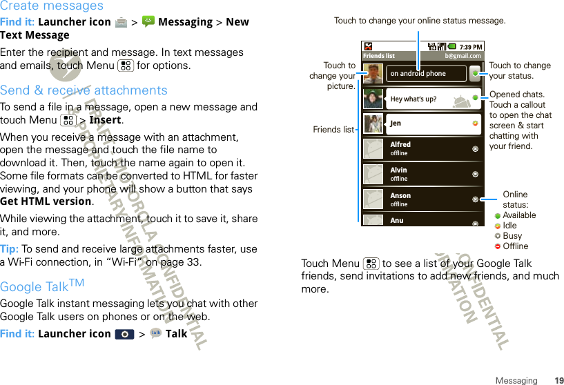 19MessagingCreate messagesFind it: Launcher icon   &gt;  Messaging &gt; New Text MessageEnter the recipient and message. In text messages and emails, touch Menu  for options.Send &amp; receive attachmentsTo send a file in a message, open a new message and touch Menu  &gt; Insert.When you receive a message with an attachment, open the message and touch the file name to download it. Then, touch the name again to open it. Some file formats can be converted to HTML for faster viewing, and your phone will show a button that says Get HTML version.While viewing the attachment, touch it to save it, share it, and more.Tip: To send and receive large attachments faster, use a Wi-Fi connection, in “Wi-Fi” on page 33.Google TalkTMGoogle Talk instant messaging lets you chat with other Google Talk users on phones or on the web.Find it: Launcher icon   &gt; TalkTouch Menu  to see a list of your Google Talk friends, send invitations to add new friends, and much more.on android phoneHey what’s up?offlineJenAlfredofflineAlvinofflineAnsonAnu3GFriends list b@gmail.comOnline status:AvailableIdleBusyOfflineTouch to change your status.Opened chats. Touch a callout to open the chat screen &amp; start chatting with your friend.Friends listTouch tochange your picture.Touch to change your online status message.