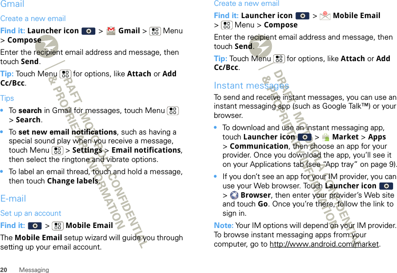 20 MessagingGmailCreate a new emailFind it: Launcher icon   &gt; Gmail &gt; Menu &gt;ComposeEnter the recipient email address and message, then touch Send. Tip: Touch Menu  for options, like Attach or Add Cc/Bcc.Tips•To  search in Gmail for messages, touch Menu  &gt;Search. •To  set new email notifications, such as having a special sound play when you receive a message, touch Menu  &gt; Settings &gt; Email notifications, then select the ringtone and vibrate options.•To label an email thread, touch and hold a message, then touch Change labels.E-mailSet up an accountFind it:   &gt;  Mobile EmailThe Mobile Email setup wizard will guide you through setting up your email account.Create a new emailFind it: Launcher icon  &gt;  Mobile Email &gt; Menu &gt; ComposeEnter the recipient email address and message, then touch Send. Tip: Touch Menu  for options, like Attach or Add Cc/Bcc.Instant messagesTo send and receive instant messages, you can use an instant messaging app (such as Google Talk™) or your browser.•To download and use an instant messaging app, touch Launcher icon   &gt; Market &gt; Apps &gt;Communication, then choose an app for your provider. Once you download the app, you’ll see it on your Applications tab (see “App tray” on page 9).•If you don’t see an app for your IM provider, you can use your Web browser. Touch Launcher icon   &gt;Browser, then enter your provider’s Web site and touch Go. Once you’re there, follow the link to sign in.Note: Your IM options will depend on your IM provider. To browse instant messaging apps from your computer, go to http://www.android.com/market.