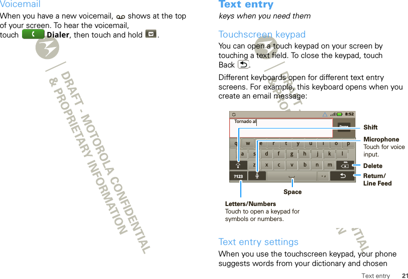 21Text entryVoicemailWhen you have a new voicemail,  shows at the top of your screen. To hear the voicemail, touch Dialer, then touch and hold .Text entrykeys when you need themTouchscreen keypadYou can open a touch keypad on your screen by touching a text field. To close the keypad, touch Back .Different keyboards open for different text entry screens. For example, this keyboard opens when you create an email message:Text entry settingsWhen you use the touchscreen keypad, your phone suggests words from your dictionary and chosen aszxc vbnmdf gh jk lwe r t yu i op?123Done.,DELxqTornado al8:52DeleteReturn/Line FeedSpaceLetters/NumbersTouch to open a keypad for symbols or numbers.ShiftMicrophoneTouch for voiceinput.