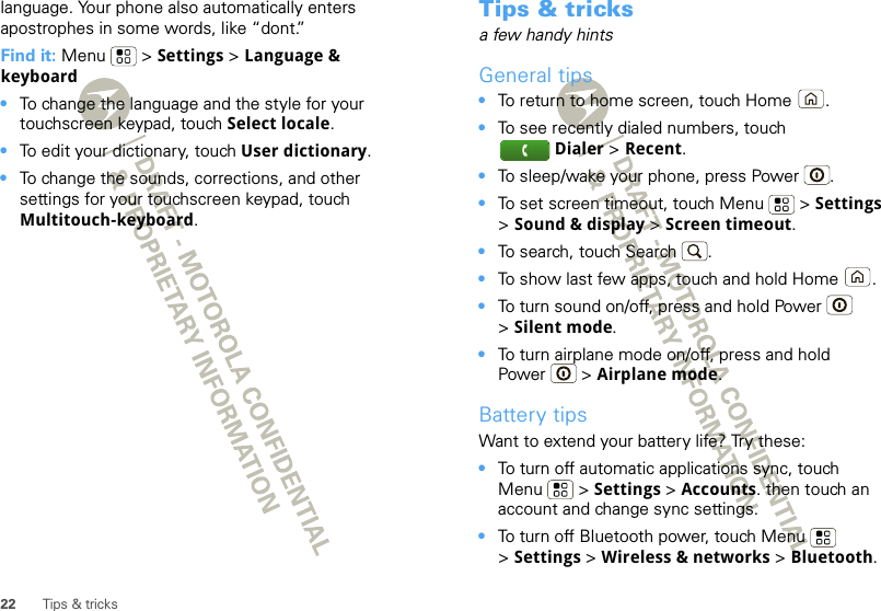 22 Tips &amp; trickslanguage. Your phone also automatically enters apostrophes in some words, like “dont.”Find it: Menu  &gt; Settings &gt; Language &amp; keyboard•To change the language and the style for your touchscreen keypad, touch Select locale.•To edit your dictionary, touch User dictionary.•To change the sounds, corrections, and other settings for your touchscreen keypad, touch Multitouch-keyboard.Tips &amp; tricksa few handy hintsGeneral tips•To return to home screen, touch Home .•To see recently dialed numbers, touch Dialer &gt; Recent.•To sleep/wake your phone, press Power . •To set screen timeout, touch Menu  &gt; Settings &gt;Sound &amp; display &gt; Screen timeout. •To search, touch Search .•To show last few apps, touch and hold Home .•To turn sound on/off, press and hold Power  &gt;Silent mode.•To turn airplane mode on/off, press and hold Power  &gt; Airplane mode.Battery tipsWant to extend your battery life? Try these:•To turn off automatic applications sync, touch Menu  &gt; Settings &gt; Accounts. then touch an account and change sync settings.•To turn off Bluetooth power, touch Menu  &gt;Settings &gt; Wireless &amp; networks &gt; Bluetooth.