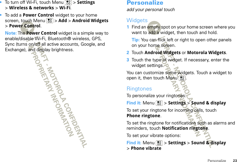 23Personalize•To turn off Wi-Fi, touch Menu  &gt; Settings &gt;Wireless &amp; networks &gt; Wi-Fi.•To add a Power Control widget to your home screen, touch Menu  &gt; Add &gt; Android Widgets &gt;Power Control.Note: The Power Control widget is a simple way to enable/disable Wi-Fi, Bluetooth® wireless, GPS, Sync (turns on/off all active accounts, Google, and Exchange), and display brightness.Personalizeadd your personal touchWidgets  1Find an empty spot on your home screen where you want to add a widget, then touch and hold. Tip: You can flick left or right to open other panels on your home screen.2Touch Android Widgets or Motorola Widgets.3Touch the type of widget. If necessary, enter the widget settings.You can customize some widgets. Touch a widget to open it, then touch Menu .RingtonesTo personalize your ringtones:Find it: Menu  &gt; Settings &gt; Sound &amp; displayTo set your ringtone for incoming calls, touch Phone ringtone.To set the ringtone for notifications such as alarms and reminders, touch Notification ringtone.To set your vibrate options:Find it: Menu  &gt; Settings &gt; Sound &amp; display &gt;Phone vibrate