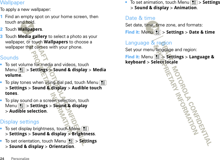 24 PersonalizeWallpaperTo apply a new wallpaper:  1Find an empty spot on your home screen, then touch and hold.2Touch Wallpapers.3Touch Media gallery to select a photo as your wallpaper, or touch Wallpapers to choose a wallpaper that comes with your phone.Sounds•To set volume for media and videos, touch Menu  &gt; Settings &gt; Sound &amp; display &gt; Media volume.•To play tones when using dial pad, touch Menu  &gt;Settings &gt; Sound &amp; display &gt; Audible touch tones.•To play sound on a screen selection, touch Menu  &gt; Settings &gt; Sound &amp; display &gt;Audible selection.Display settings•To set display brightness, touch Menu  &gt;Settings &gt; Sound &amp; display &gt; Brightness.•To set orientation, touch Menu  &gt; Settings &gt;Sound &amp; display &gt;Orientation.•To set animation, touch Menu  &gt; Settings &gt;Sound &amp; display &gt; Animation.Date &amp; timeSet date, time, time zone, and formats:Find it: Menu  &gt; Settings &gt; Date &amp; timeLanguage &amp; regionSet your menu language and region:Find it: Menu  &gt; Settings &gt; Language &amp; keyboard &gt; Select locale