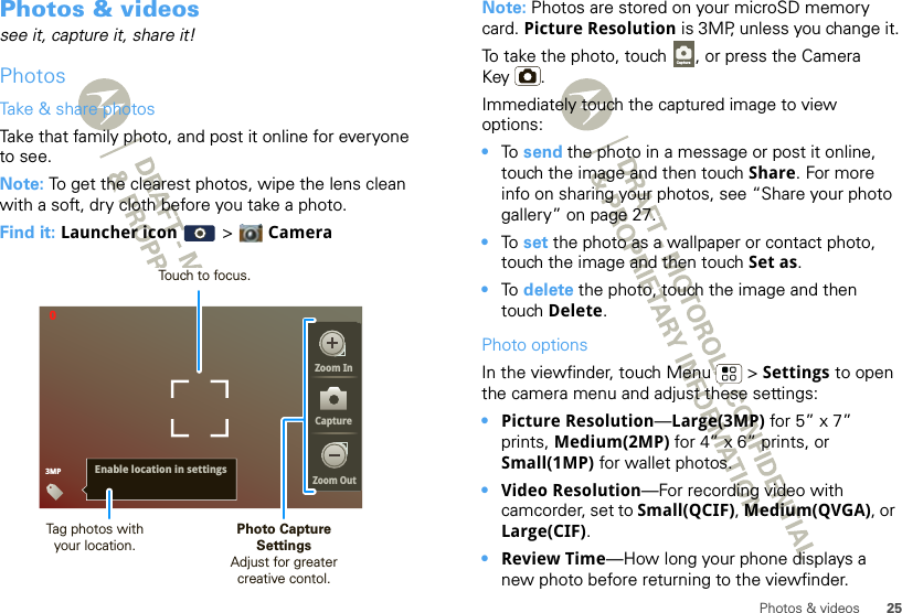 25Photos &amp; videosPhotos &amp; videossee it, capture it, share it!PhotosTake &amp; share photosTake that family photo, and post it online for everyone to see.Note: To get the clearest photos, wipe the lens clean with a soft, dry cloth before you take a photo.Find it: Launcher icon  &gt;  Camera03MPEnable location in settingsZoom InCaptureZoom OutPhoto CaptureSettingsAdjust for greatercreative contol.Tag photos withyour location.Touch to focus.Note: Photos are stored on your microSD memory card. Picture Resolution is 3MP, unless you change it.To take the photo, touch  , or press the Camera Key .Immediately touch the captured image to view options:•To  send the photo in a message or post it online, touch the image and then touch Share. For more info on sharing your photos, see “Share your photo gallery” on page 27.•To  set the photo as a wallpaper or contact photo, touch the image and then touch Set as.•To  delete the photo, touch the image and then touch Delete.Photo optionsIn the viewfinder, touch Menu  &gt; Settings to open the camera menu and adjust these settings: •Picture Resolution—Large(3MP) for 5” x 7” prints, Medium(2MP) for 4” x 6” prints, or Small(1MP) for wallet photos.•Video Resolution—For recording video with camcorder, set to Small(QCIF), Medium(QVGA), or Large(CIF).•Review Time—How long your phone displays a new photo before returning to the viewfinder.Capture