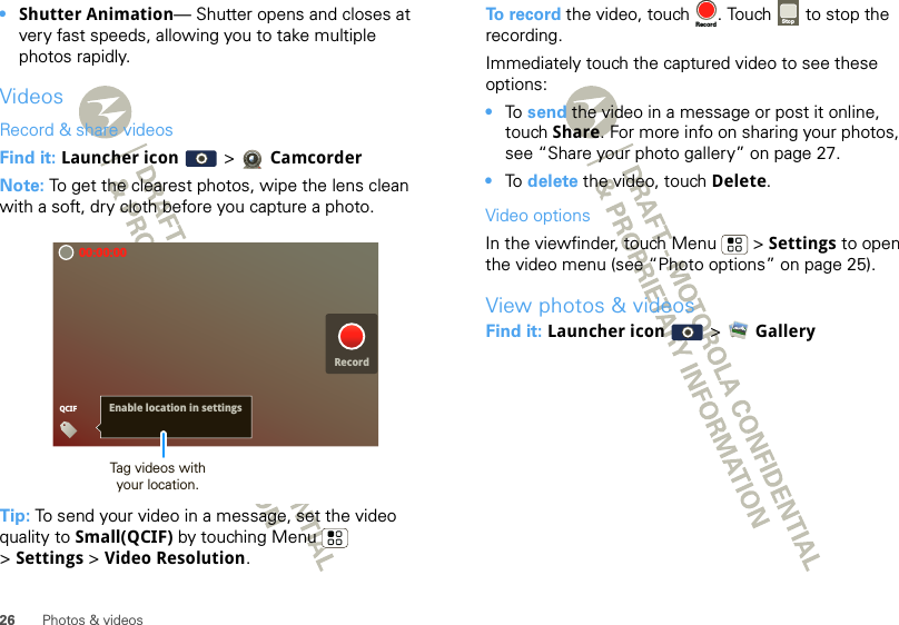 26 Photos &amp; videos•Shutter Animation— Shutter opens and closes at very fast speeds, allowing you to take multiple photos rapidly.VideosRecord &amp; share videosFind it: Launcher icon  &gt;  CamcorderNote: To get the clearest photos, wipe the lens clean with a soft, dry cloth before you capture a photo.Tip: To send your video in a message, set the video quality to Small(QCIF) by touching Menu  &gt;Settings &gt; Video Resolution.00:00:00QCIFRecordEnable location in settingsRecordTag videos withyour location.To record the video, touch  . Touch   to stop the recording.Immediately touch the captured video to see these options:•To  send the video in a message or post it online, touch Share. For more info on sharing your photos, see “Share your photo gallery” on page 27.•To  delete the video, touch Delete.Video optionsIn the viewfinder, touch Menu  &gt; Settings to open the video menu (see “Photo options” on page 25).View photos &amp; videosFind it: Launcher icon  &gt; GalleryRecord Stop