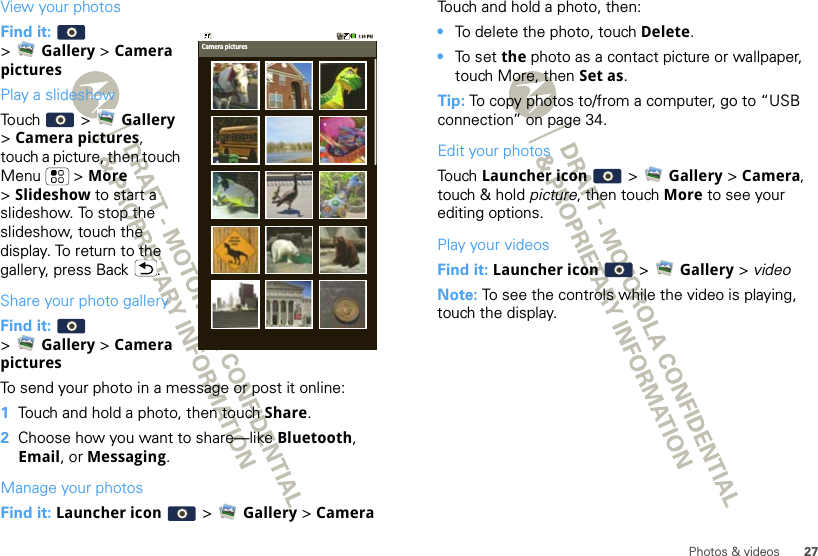 27Photos &amp; videosView your photosFind it:   &gt;Gallery &gt; Camera picturesPlay a slideshowTouch  &gt; Gallery &gt;Camera pictures, touch a picture, then touch Menu  &gt; More &gt;Slideshow to start a slideshow. To stop the slideshow, touch the display. To return to the gallery, press Back .Share your photo galleryFind it:   &gt;Gallery &gt; Camera picturesTo send your photo in a message or post it online:  1Touch and hold a photo, then touch Share.2Choose how you want to share—like Bluetooth, Email, or Messaging.Manage your photosFind it: Launcher icon  &gt; Gallery &gt; CameraCamera picturesTouch and hold a photo, then:•To delete the photo, touch Delete.•To  s e t  the photo as a contact picture or wallpaper, touch More, then Set as.Tip: To copy photos to/from a computer, go to “USB connection” on page 34.Edit your photosTouch Launcher icon  &gt; Gallery &gt; Camera, touch &amp; hold picture, then touch More to see your editing options.Play your videosFind it: Launcher icon  &gt; Gallery &gt; videoNote: To see the controls while the video is playing, touch the display.