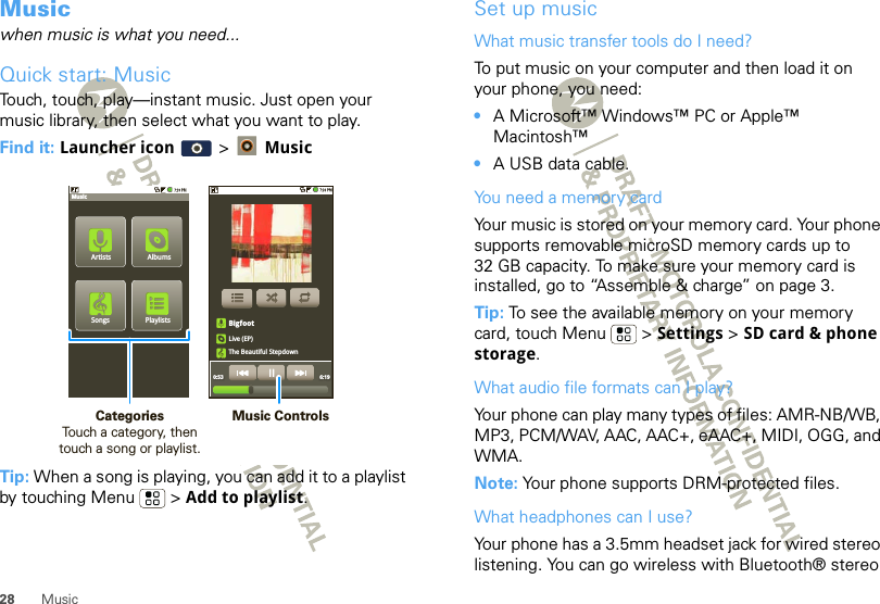 28 MusicMusicwhen music is what you need...Quick start: MusicTouch, touch, play—instant music. Just open your music library, then select what you want to play.Find it: Launcher icon  &gt;  MusicTip: When a song is playing, you can add it to a playlist by touching Menu  &gt; Add to playlist.PlaylistsSongsAlbumsMusicArtistsBigfootLive (EP)The Beautiful Stepdown0:53 6:19Music ControlsCategories                Touch a category, then touch a song or playlist.Set up musicWhat music transfer tools do I need?To put music on your computer and then load it on your phone, you need:•A Microsoft™ Windows™ PC or Apple™ Macintosh™•A USB data cable.You need a memory cardYour music is stored on your memory card. Your phone supports removable microSD memory cards up to 32 GB capacity. To make sure your memory card is installed, go to “Assemble &amp; charge” on page 3.Tip: To see the available memory on your memory card, touch Menu  &gt; Settings &gt; SD card &amp; phone storage.What audio file formats can I play?Your phone can play many types of files: AMR-NB/WB, MP3, PCM/WAV, AAC, AAC+, eAAC+, MIDI, OGG, and WMA.Note: Your phone supports DRM-protected files. What headphones can I use?Your phone has a 3.5mm headset jack for wired stereo listening. You can go wireless with Bluetooth® stereo 