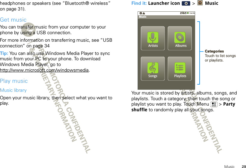 29Musicheadphones or speakers (see “Bluetooth® wireless” on page 31).Get musicYou can transfer music from your computer to your phone by using a USB connection.For more information on transferring music, see “USB connection” on page 34Tip: You can also use Windows Media Player to sync music from your PC to your phone. To download Windows Media Player, go to http://www.microsoft.com/windowsmedia.Play musicMusic libraryOpen your music library, then select what you want to play.Find it: Launcher icon  &gt; MusicYour music is stored by artists, albums, songs, and playlists. Touch a category, then touch the song or playlist you want to play. Touch Menu  &gt; Party shuffle to randomly play all your songs.PlaylistsSongsAlbumsMusicCategoriesTouch to list songs or playlists.Artists