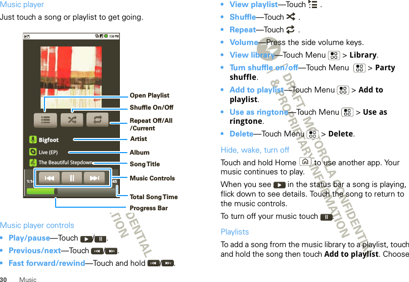 30 MusicMusic playerJust touch a song or playlist to get going.Music player controls• Play/pause—Touch / .• Previous/next—Touch / .• Fast forward/rewind—Touch and hold  / .BigfootLive (EP)The Beautiful Stepdown1:14 3:45Open PlaylistShuffle On/OffRepeat Off/All/CurrentArtistAlbumSong T itleMusic ControlsTo t al Song T imeProgress Bar• View playlist—Touch .•Shuffle—Touch .• Repeat—Touch .•Volume—Press the side volume keys.• View library—Touch Menu  &gt; Library.• Turn shuffle on/off—Touch Menu    &gt; Party shuffle.• Add to playlist—Touch Menu  &gt; Add to playlist.• Use as ringtone—Touch Menu  &gt; Use as ringtone.• Delete—Touch Menu  &gt; Delete.Hide, wake, turn offTouch and hold Home  to use another app. Your music continues to play.When you see   in the status bar a song is playing, flick down to see details. Touch the song to return to the music controls.To turn off your music touch .PlaylistsTo add a song from the music library to a playlist, touch and hold the song then touch Add to playlist. Choose 