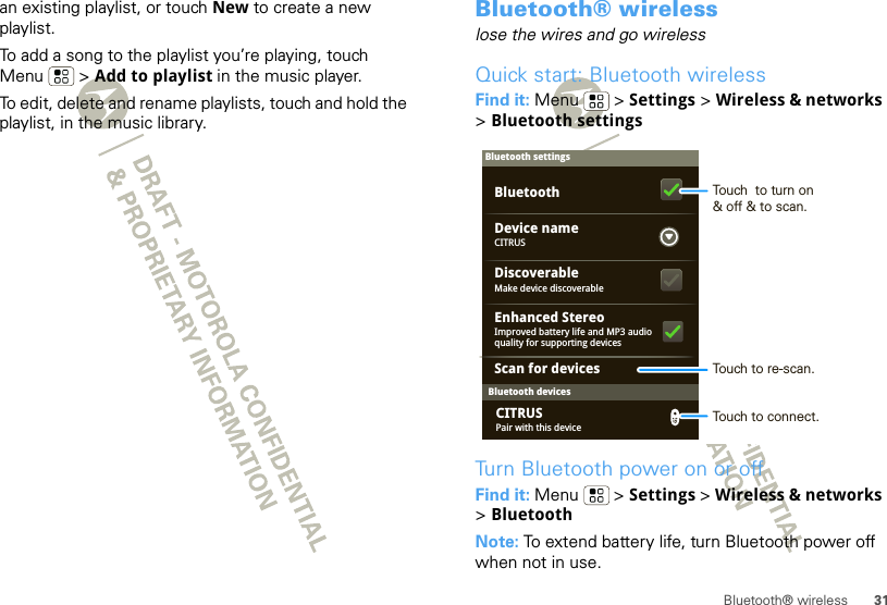 31Bluetooth® wirelessan existing playlist, or touch New to create a new playlist.To add a song to the playlist you’re playing, touch Menu  &gt; Add to playlist in the music player.To edit, delete and rename playlists, touch and hold the playlist, in the music library.Bluetooth® wirelesslose the wires and go wirelessQuick start: Bluetooth wirelessFind it: Menu  &gt; Settings &gt; Wireless &amp; networks &gt;Bluetooth settingsTurn Bluetooth power on or offFind it: Menu  &gt; Settings &gt; Wireless &amp; networks &gt;BluetoothNote: To extend battery life, turn Bluetooth power off when not in use.Bluetooth devicesBluetooth settingsCITRUSDevice nameScan for devicesMake device discoverableDiscoverableEnhanced StereoBluetoothImproved battery life and MP3 audio quality for supporting devicesPair with this deviceCITRUSTouch  to turn on&amp; off &amp; to scan.Touch to re-scan.Touch to connect.