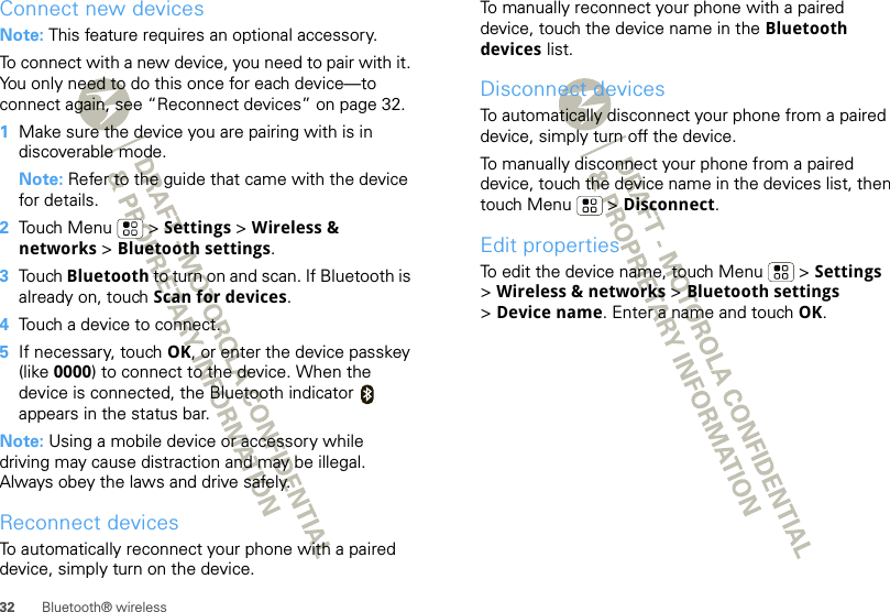 32 Bluetooth® wirelessConnect new devicesNote: This feature requires an optional accessory.To connect with a new device, you need to pair with it. You only need to do this once for each device—to connect again, see “Reconnect devices” on page 32.  1Make sure the device you are pairing with is in discoverable mode.Note: Refer to the guide that came with the device for details.2Touch Menu  &gt; Settings &gt; Wireless &amp; networks &gt; Bluetooth settings.3Touch Bluetooth to turn on and scan. If Bluetooth is already on, touch Scan for devices.4Touch a device to connect.5If necessary, touch OK, or enter the device passkey (like 0000) to connect to the device. When the device is connected, the Bluetooth indicator   appears in the status bar.Note: Using a mobile device or accessory while driving may cause distraction and may be illegal. Always obey the laws and drive safely.Reconnect devicesTo automatically reconnect your phone with a paired device, simply turn on the device.To manually reconnect your phone with a paired device, touch the device name in the Bluetooth devices list.Disconnect devicesTo automatically disconnect your phone from a paired device, simply turn off the device.To manually disconnect your phone from a paired device, touch the device name in the devices list, then touch Menu  &gt; Disconnect.Edit propertiesTo edit the device name, touch Menu  &gt; Settings &gt;Wireless &amp; networks &gt; Bluetooth settings &gt;Device name. Enter a name and touch OK.