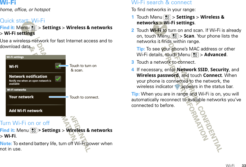 33Wi-FiWi-Fihome, office, or hotspotQuick start: Wi-FiFind it: Menu  &gt; Settings &gt; Wireless &amp; networks &gt;Wi-Fi settingsUse a wireless network for fast Internet access and to download data.Turn Wi-Fi on or offFind it: Menu  &gt; Settings &gt; Wireless &amp; networks &gt;Wi-Fi.Note: To extend battery life, turn off Wi-Fi power when not in use.Wi-Fi networksWi-Fi settingsNotify me when an open network is availableNetwork notificationYour networkAdd Wi-Fi networkWi-Fi Touch to turn on &amp; scan.Touch to connect.Wi-Fi search &amp; connectTo find networks in your range:  1Touch Menu  &gt; Settings &gt; Wireless &amp; networks &gt; Wi-Fi settings.2Touch Wi-Fi to turn on and scan. If Wi-Fi is already on, touch Menu  &gt; Scan. Your phone lists the networks it finds within range.Tip: To see your phone’s MAC address or other Wi-Fi details, touch Menu  &gt; Advanced.3Touch a network to connect.4If necessary, enter Network SSID, Security, and Wireless password, and touch Connect. When your phone is connected to the network, the wireless indicator   appears in the status bar.Tip: When you are in range and Wi-Fi is on, you will automatically reconnect to available networks you’ve connected to before.