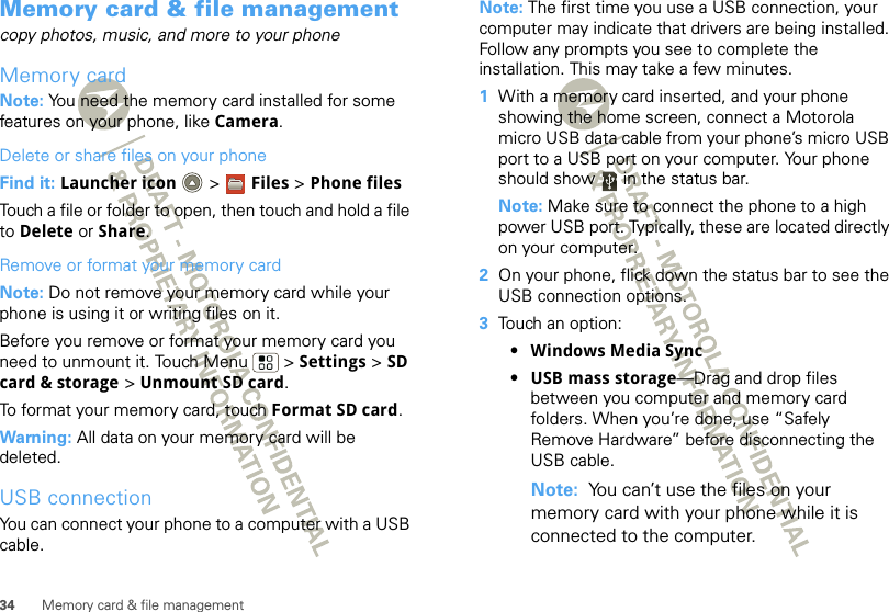 34 Memory card &amp; file managementMemory card &amp; file managementcopy photos, music, and more to your phoneMemory cardNote: You need the memory card installed for some features on your phone, like Camera.Delete or share files on your phoneFind it: Launcher icon  &gt; Files &gt; Phone filesTouch a file or folder to open, then touch and hold a file to Delete or Share.Remove or format your memory cardNote: Do not remove your memory card while your phone is using it or writing files on it.Before you remove or format your memory card you need to unmount it. Touch Menu  &gt; Settings &gt; SD card &amp; storage &gt; Unmount SD card.To format your memory card, touch Format SD card.Warning: All data on your memory card will be deleted.USB connectionYou can connect your phone to a computer with a USB cable.Note: The first time you use a USB connection, your computer may indicate that drivers are being installed. Follow any prompts you see to complete the installation. This may take a few minutes.  1With a memory card inserted, and your phone showing the home screen, connect a Motorola micro USB data cable from your phone’s micro USB port to a USB port on your computer. Your phone should show   in the status bar.Note: Make sure to connect the phone to a high power USB port. Typically, these are located directly on your computer.2On your phone, flick down the status bar to see the USB connection options. 3Touch an option:•Windows Media Sync•USB mass storage—Drag and drop files between you computer and memory card folders. When you’re done, use “Safely Remove Hardware” before disconnecting the USB cable.Note:  You can’t use the files on your memory card with your phone while it is connected to the computer.