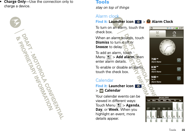 35Tools•Charge Only—Use the connection only to charge a device. To o l sstay on top of thingsAlarm clockFind it: Launcher icon  &gt; Alarm ClockTo turn on an alarm, touch the check box.When an alarm sounds, touch Dismiss to turn it off or Snooze to delay.To add an alarm, touch Menu  &gt; Add alarm, then enter alarm details.To enable or disable an alarm, touch the check box.CalendarFind it: Launcher icon  &gt;CalendarYour calendar events can be viewed in different ways: Touch Menu  &gt; Agenda, Day, or Week. When you highlight an event, more details appear.2:17Alarm Name7:00Alarm Name8:30Alarm Name9:00XXIIIIIIIIIIIIIIIIIIIIIIIIVVVVIIVVIIIIVVIIIIIIIIXXXXXXIIAlarm TimerTuesdayAMAMAMTue. FriJanuary 2010Sun     Mon     Tue      Wed     Thu       Fri       Sat27 28 29 30 31