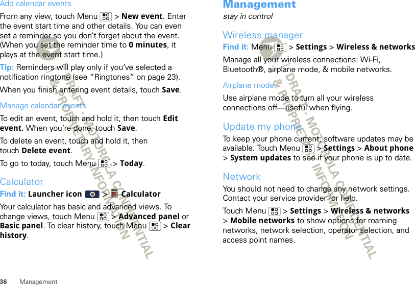 36 ManagementAdd calendar eventsFrom any view, touch Menu  &gt; New event. Enter the event start time and other details. You can even set a reminder so you don’t forget about the event. (When you set the reminder time to 0 minutes, it plays at the event start time.) Tip: Reminders will play only if you’ve selected a notification ringtone (see “Ringtones” on page 23).When you finish entering event details, touch Save.Manage calendar eventsTo edit an event, touch and hold it, then touch Edit event. When you’re done, touch Save.To delete an event, touch and hold it, then touch Delete event.To go to today, touch Menu  &gt; Today.CalculatorFind it: Launcher icon  &gt;  CalculatorYour calculator has basic and advanced views. To change views, touch Menu  &gt; Advanced panel or Basic panel. To clear history, touch Menu  &gt; Clear history.Managementstay in controlWireless managerFind it: Menu  &gt; Settings &gt; Wireless &amp; networksManage all your wireless connections: Wi-Fi, Bluetooth®, airplane mode, &amp; mobile networks.Airplane modeUse airplane mode to turn all your wireless connections off—useful when flying. Update my phoneTo keep your phone current, software updates may be available. Touch Menu  &gt; Settings &gt; About phone &gt;System updates to see if your phone is up to date.NetworkYou should not need to change any network settings. Contact your service provider for help.Touch Menu  &gt; Settings &gt; Wireless &amp; networks &gt;Mobile networks to show options for roaming networks, network selection, operator selection, and access point names.